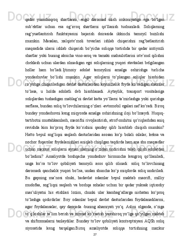 qadar   yumshoqroq   shartlarini,   engil   daromad   olish   imkoniyatiga   ega   bo‘lgan
sub’ektlar   uchun   esa   og‘irroq   shartlarni   qo‘llanish   tushuniladi.   Soliqlarning
rag‘yuatlantirish   funktsiyasini   bajarish   doirasida   ikkinchi   tamoyil   buzilishi
mumkin.   Masalan,   xalqiste’moli   tovarlari   ishlab   chiqarishni   rag‘batlantirish
maqsadida   ularni   ishlab   chiqarish   bo‘yicha   soliqqa   tortishda   bir   qadar   imtiyozli
shartlar   yoki   buning   aksicha   vino-aroq  va   tamaki   mahsulotlarini   iste’mol   qilishni
cheklash uchun ulardan olinadigan egri  soliqlarning yuqori stavkalari  belgilangan
hollar   ham   bo‘ladi.Ijtimoiy   adolat   tamoyilini   amalga   oshirishga   turlicha
yondashuvlar   bo‘lishi   mumkin.   Agar   soliqlarni   to‘plangan   soliqlar   hisobidan
ro‘yobga chiqariladigan davlat dasturlaridan keyinchalik foyda ko‘radigan shaxslar
to‘lasa,   u   holda   adolatli   deb   hisoblanadi.   Aytaylik,   transport   vositalariga
soliqlardan tushadigan mablag‘ni davlat katta yo‘llarni ta’mirlashga yoki qurishga
sarflasa, bundan soliq to‘lovchilarning o‘zlari -avtomobil egalari naf ko‘radi. Biroq
bunday yondashuvni  keng miqyosda amalga oshirishning iloji bo‘lmaydi. Huquq-
tartibotni mustahkamlash, maorifni rivojlantirish, atrof-muhitni qo‘riqlashdan aniq
ravishda   kim   ko‘proq   foyda   ko‘rishini   qanday   qilib   hisoblab   chiqish   mumkin?
Hatto   bepul   sog‘liqni   saqlash   dasturlaridan   asosan   ko‘p   bolali   oilalar,   keksa   va
nochor fuqarolar foydalanishlari aniqlab chiqilgan taqdirda ham ana shu maqsadlar
uchun   maxsus   soliqlarni   aynan   ularning   o‘zidan   undirishni   talab   qilish   adolatdan
bo‘ladimi?   Amaliyotda   boshqacha   yondashuv   birmuncha   kengroq   qo‘llaniladi,
unga   ko‘ra   to‘lov   qobiliyati   tamoyili   asos   qilib   olinadi:   soliq   to‘lovchining
daromadi qanchalik yuqori bo‘lsa, undan shuncha ko‘p miqdorda soliq undiriladi.
Bu   gapning   ma’nosi   shuki,   badavlat   odamlar   bepul   maktab   maorifi,   milliy
mudofaa,   sog‘liqni   saqlash   va   boshqa   sohalar   uchun   bir   qadar   yuksak   iqtisodiy
mas’uliyatni   his   etishlari   lozim,   chunki   ular   kambag‘allarga   nisbatan   ko‘proq
to‘lashga   qodirdirlar.   Boy   odamlar   bepul   davlat   dasturlaridan   foydalanadilarmi,
agar   foydalansalar,   qay   darajada   -buning   ahamiyati   yo‘q.   Aslini   olganda,   o‘ziga
to‘q kishilar ta’lim berish va xizmat ko‘rsatish yaxshiroq yo‘lga qo‘yilgan maktab
va shifoxonalarni tanlaydilar. Bunday to‘lov qobiliyati kontseptsiyasi  AQSh soliq
siyosatida   keng   tarqalgan.Biroq   amaliyotda   soliqqa   tortishning   mazkur
27 