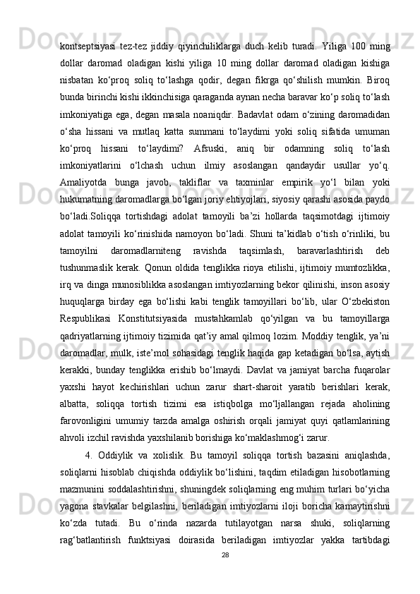 kontseptsiyasi   tez-tez   jiddiy   qiyinchiliklarga   duch   kelib   turadi.   Yiliga   100   ming
dollar   daromad   oladigan   kishi   yiliga   10   ming   dollar   daromad   oladigan   kishiga
nisbatan   ko‘proq   soliq   to‘lashga   qodir,   degan   fikrga   qo‘shilish   mumkin.   Biroq
bunda birinchi kishi ikkinchisiga qaraganda aynan necha baravar ko‘p soliq to‘lash
imkoniyatiga   ega,   degan   masala   noaniqdir.   Badavlat   odam   o‘zining   daromadidan
o‘sha   hissani   va   mutlaq   katta   summani   to‘laydimi   yoki   soliq   sifatida   umuman
ko‘proq   hissani   to‘laydimi?   Afsuski,   aniq   bir   odamning   soliq   to‘lash
imkoniyatlarini   o‘lchash   uchun   ilmiy   asoslangan   qandaydir   usullar   yo‘q.
Amaliyotda   bunga   javob,   takliflar   va   taxminlar   empirik   yo‘l   bilan   yoki
hukumatning daromadlarga bo‘lgan joriy ehtiyojlari, siyosiy qarashi asosida paydo
bo‘ladi.Soliqqa   tortishdagi   adolat   tamoyili   ba’zi   hollarda   taqsimotdagi   ijtimoiy
adolat   tamoyili   ko‘rinishida   namoyon   bo‘ladi.   Shuni   ta’kidlab   o‘tish   o‘rinliki,   bu
tamoyilni   daromadlarniteng   ravishda   taqsimlash,   baravarlashtirish   deb
tushunmaslik   kerak.   Qonun   oldida   tenglikka   rioya   etilishi,   ijtimoiy   mumtozlikka,
irq va dinga munosiblikka asoslangan imtiyozlarning bekor qilinishi, inson asosiy
huquqlarga   birday   ega   bo‘lishi   kabi   tenglik   tamoyillari   bo‘lib,   ular   O‘zbekiston
Respublikasi   Konstitutsiyasida   mustahkamlab   qo‘yilgan   va   bu   tamoyillarga
qadriyatlarning ijtimoiy tizimida qat’iy amal qilmoq lozim. Moddiy tenglik, ya’ni
daromadlar, mulk, iste’mol sohasidagi tenglik haqida gap ketadigan bo‘lsa, aytish
kerakki,   bunday   tenglikka   erishib   bo‘lmaydi.   Davlat   va   jamiyat   barcha   fuqarolar
yaxshi   hayot   kechirishlari   uchun   zarur   shart-sharoit   yaratib   berishlari   kerak,
albatta,   soliqqa   tortish   tizimi   esa   istiqbolga   mo‘ljallangan   rejada   aholining
farovonligini   umumiy   tarzda   amalga   oshirish   orqali   jamiyat   quyi   qatlamlarining
ahvoli izchil ravishda yaxshilanib borishiga ko‘maklashmog‘i zarur.
4.   Oddiylik   va   xolislik.   Bu   tamoyil   soliqqa   tortish   bazasini   aniqlashda,
soliqlarni  hisoblab  chiqishda  oddiylik  bo‘lishini,  taqdim  etiladigan  hisobotlarning
mazmunini soddalashtirishni, shuningdek soliqlarning eng muhim turlari bo‘yicha
yagona   stavkalar   belgilashni,   beriladigan   imtiyozlarni   iloji   boricha   kamaytirishni
ko‘zda   tutadi.   Bu   o‘rinda   nazarda   tutilayotgan   narsa   shuki,   soliqlarning
rag‘batlantirish   funktsiyasi   doirasida   beriladigan   imtiyozlar   yakka   tartibdagi
28 