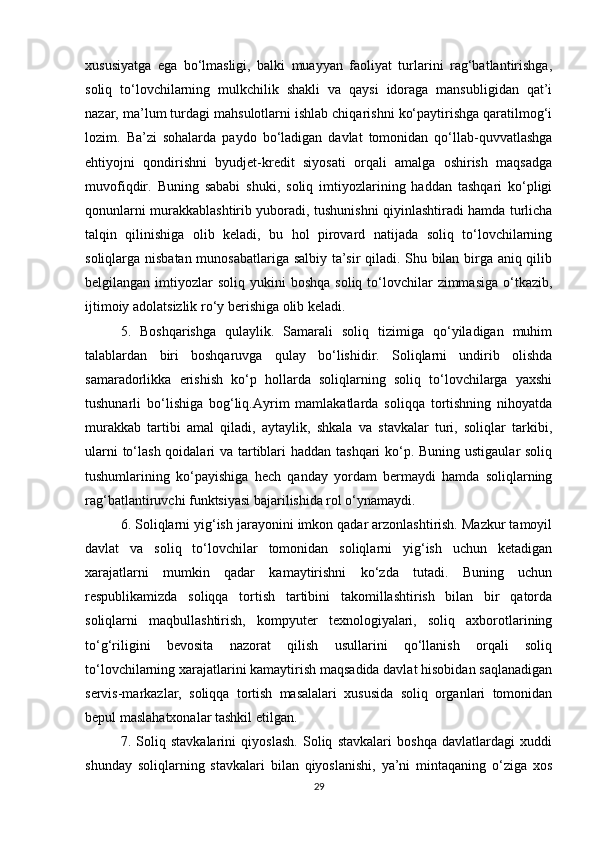 xususiyatga   ega   bo‘lmasligi,   balki   muayyan   faoliyat   turlarini   rag‘batlantirishga,
soliq   to‘lovchilarning   mulkchilik   shakli   va   qaysi   idoraga   mansubligidan   qat’i
nazar, ma’lum turdagi mahsulotlarni ishlab chiqarishni ko‘paytirishga qaratilmog‘i
lozim.   Ba’zi   sohalarda   paydo   bo‘ladigan   davlat   tomonidan   qo‘llab-quvvatlashga
ehtiyojni   qondirishni   byudjet-kredit   siyosati   orqali   amalga   oshirish   maqsadga
muvofiqdir.   Buning   sababi   shuki,   soliq   imtiyozlarining   haddan   tashqari   ko‘pligi
qonunlarni murakkablashtirib yuboradi, tushunishni qiyinlashtiradi hamda turlicha
talqin   qilinishiga   olib   keladi,   bu   hol   pirovard   natijada   soliq   to‘lovchilarning
soliqlarga nisbatan munosabatlariga salbiy ta’sir qiladi. Shu bilan birga aniq qilib
belgilangan  imtiyozlar   soliq yukini   boshqa  soliq  to‘lovchilar  zimmasiga   o‘tkazib,
ijtimoiy adolatsizlik ro‘y berishiga olib keladi.
5.   Boshqarishga   qulaylik.   Samarali   soliq   tizimiga   qo‘yiladigan   muhim
talablardan   biri   boshqaruvga   qulay   bo‘lishidir.   Soliqlarni   undirib   olishda
samaradorlikka   erishish   ko‘p   hollarda   soliqlarning   soliq   to‘lovchilarga   yaxshi
tushunarli   bo‘lishiga   bog‘liq.Ayrim   mamlakatlarda   soliqqa   tortishning   nihoyatda
murakkab   tartibi   amal   qiladi,   aytaylik,   shkala   va   stavkalar   turi,   soliqlar   tarkibi,
ularni  to‘lash qoidalari  va tartiblari  haddan tashqari ko‘p. Buning ustigaular  soliq
tushumlarining   ko‘payishiga   hech   qanday   yordam   bermaydi   hamda   soliqlarning
rag‘batlantiruvchi funktsiyasi bajarilishida rol o‘ynamaydi.
6. Soliqlarni yig‘ish jarayonini imkon qadar arzonlashtirish. Mazkur tamoyil
davlat   va   soliq   to‘lovchilar   tomonidan   soliqlarni   yig‘ish   uchun   ketadigan
xarajatlarni   mumkin   qadar   kamaytirishni   ko‘zda   tutadi.   Buning   uchun
respublikamizda   soliqqa   tortish   tartibini   takomillashtirish   bilan   bir   qatorda
soliqlarni   maqbullashtirish,   kompyuter   texnologiyalari,   soliq   axborotlarining
to‘g‘riligini   bevosita   nazorat   qilish   usullarini   qo‘llanish   orqali   soliq
to‘lovchilarning xarajatlarini kamaytirish maqsadida davlat hisobidan saqlanadigan
servis-markazlar,   soliqqa   tortish   masalalari   xususida   soliq   organlari   tomonidan
bepul maslahatxonalar tashkil etilgan.
7.   Soliq   stavkalarini   qiyoslash.   Soliq   stavkalari   boshqa   davlatlardagi   xuddi
shunday   soliqlarning   stavkalari   bilan   qiyoslanishi,   ya’ni   mintaqaning   o‘ziga   xos
29 