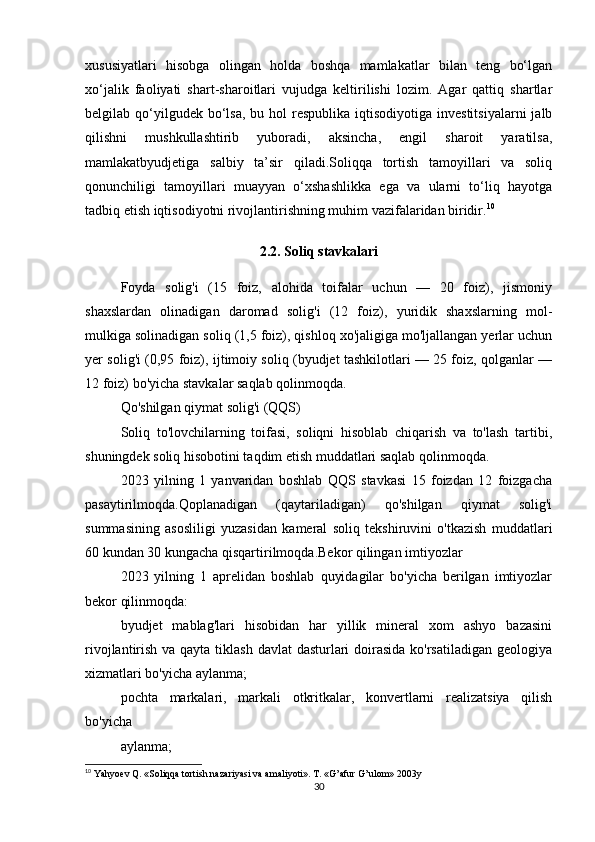 xususiyatlari   hisobga   olingan   holda   boshqa   mamlakatlar   bilan   teng   bo‘lgan
xo‘jalik   faoliyati   shart-sharoitlari   vujudga   keltirilishi   lozim.   Agar   qattiq   shartlar
belgilab qo‘yilgudek bo‘lsa,  bu  hol  respublika  iqtisodiyotiga investitsiyalarni  jalb
qilishni   mushkullashtirib   yuboradi,   aksincha,   engil   sharoit   yaratilsa,
mamlakatbyudjetiga   salbiy   ta’sir   qiladi.Soliqqa   tortish   tamoyillari   va   soliq
qonunchiligi   tamoyillari   muayyan   o‘xshashlikka   ega   va   ularni   to‘liq   hayotga
tadbiq etish iqtisodiyotni rivojlantirishning muhim vazifalaridan biridir. 10
2.2. Soliq stavkalari
Foyda   solig'i   (15   foiz,   alohida   toifalar   uchun   —   20   foiz),   jismoniy
shaxslardan   olinadigan   daromad   solig'i   (12   foiz),   yuridik   shaxslarning   mol-
mulkiga solinadigan soliq (1,5 foiz), qishloq xo'jaligiga mo'ljallangan yerlar uchun
yer solig'i (0,95 foiz), ijtimoiy soliq (byudjet tashkilotlari — 25 foiz, qolganlar —
12 foiz) bo'yicha stavkalar saqlab qolinmoqda.
Qo'shilgan qiymat solig'i (QQS)
Soliq   to'lovchilarning   toifasi,   soliqni   hisoblab   chiqarish   va   to'lash   tartibi,
shuningdek soliq hisobotini taqdim etish muddatlari saqlab qolinmoqda.
2023   yilning   1   yanvaridan   boshlab   QQS   stavkasi   15   foizdan   12   foizgacha
pasaytirilmoqda.Qoplanadigan   (qaytariladigan)   qo'shilgan   qiymat   solig'i
summasining   asosliligi   yuzasidan   kameral   soliq   tekshiruvini   o'tkazish   muddatlari
60 kundan 30 kungacha qisqartirilmoqda.Bekor qilingan imtiyozlar
2023   yilning   1   aprelidan   boshlab   quyidagilar   bo'yicha   berilgan   imtiyozlar
bekor qilinmoqda:
byudjet   mablag'lari   hisobidan   har   yillik   mineral   xom   ashyo   bazasini
rivojlantirish va qayta tiklash davlat  dasturlari  doirasida  ko'rsatiladigan  geologiya
xizmatlari bo'yicha aylanma;
pochta   markalari,   markali   otkritkalar,   konvertlarni   realizatsiya   qilish
bo'yicha
aylanma;
10
 Yahyoev Q. «Soliqqa tortish nazariyasi va amaliyoti». T. «G’afur G’ulom» 2003y
30 