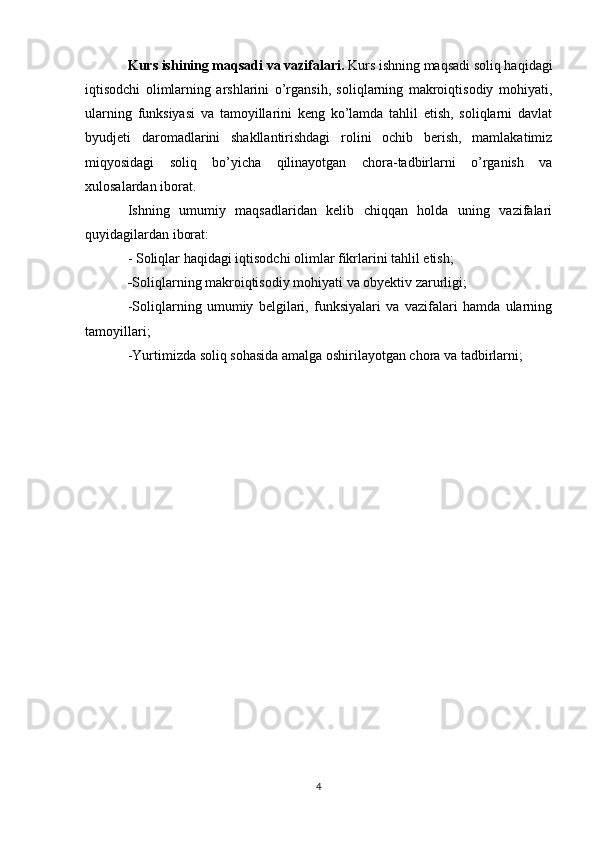 Kurs ishining maqsadi va vazifalari.  Kurs ishning maqsadi soliq haqidagi
iqtisodchi   olimlarning   arshlarini   o’rgansih,   soliqlarning   makroiqtisodiy   mohiyati,
ularning   funksiyasi   va   tamoyillarini   keng   ko’lamda   tahlil   etish,   soliqlarni   davlat
byudjeti   daromadlarini   shakllantirishdagi   rolini   ochib   berish,   mamlakatimiz
miqyosidagi   soliq   bo’yicha   qilinayotgan   chora-tadbirlarni   o’rganish   va
xulosalardan iborat. 
Ishning   umumiy   maqsadlaridan   kelib   chiqqan   holda   uning   vazifalari
quyidagilardan iborat: 
- Soliqlar haqidagi iqtisodchi olimlar fikrlarini tahlil etish;
- Soliqlarning makroiqtisodiy mohiyati va obyektiv zarurligi; 
-Soliqlarning   umumiy   belgilari,   funksiyalari   va   vazifalari   hamda   ularning
tamoyillari;
-Yurtimizda soliq sohasida amalga oshirilayotgan chora va tadbirlarni;
4 