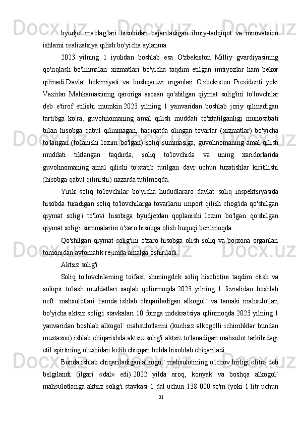 byudjet   mablag'lari   hisobidan   bajariladigan   ilmiy-tadqiqot   va   innovatsion
ishlarni realizatsiya qilish bo'yicha aylanma.
2023   yilning   1   iyulidan   boshlab   esa   O'zbekiston   Milliy   gvardiyasining
qo'riqlash   bo'linmalari   xizmatlari   bo'yicha   taqdim   etilgan   imtiyozlar   ham   bekor
qilinadi.Davlat   hokimiyati   va   boshqaruvi   organlari   O'zbekiston   Prezidenti   yoki
Vazirlar   Mahkamasining   qaroriga   asosan   qo'shilgan   qiymat   solig'ini   to'lovchilar
deb   e'tirof   etilishi   mumkin.2023   yilning   1   yanvaridan   boshlab   joriy   qilinadigan
tartibga   ko'ra,   guvohnomaning   amal   qilish   muddati   to'xtatilganligi   munosabati
bilan   hisobga   qabul   qilinmagan,   haqiqatda   olingan   tovarlar   (xizmatlar)   bo'yicha
to'langan   (to'lanishi   lozim   bo'lgan)   soliq   summasiga,   guvohnomaning   amal   qilish
muddati   tiklangan   taqdirda,   soliq   to'lovchida   va   uning   xaridorlarida
guvohnomaning   amal   qilishi   to'xtatib   turilgan   davr   uchun   tuzatishlar   kiritilishi
(hisobga qabul qilinishi) nazarda tutilmoqda.
Yirik   soliq   to'lovchilar   bo'yicha   hududlararo   davlat   soliq   inspektsiyasida
hisobda   turadigan   soliq   to'lovchilarga   tovarlarni   import   qilish   chog'ida   qo'shilgan
qiymat   solig'i   to'lovi   hisobiga   byudjetdan   qoplanishi   lozim   bo'lgan   qo'shilgan
qiymat solig'i summalarini o'zaro hisobga olish huquqi berilmoqda.
Qo'shilgan   qiymat   solig'ini   o'zaro   hisobga   olish   soliq   va   bojxona   organlari
tomonidan avtomatik rejimda amalga oshiriladi. 
Aktsiz solig'i
Soliq   to'lovchilarning   toifasi,   shuningdek   soliq   hisobotini   taqdim   etish   va
soliqni   to'lash   muddatlari   saqlab   qolinmoqda.2023   yilning   1   fevralidan   boshlab
neft`   mahsulotlari   hamda   ishlab   chiqariladigan   alkogol`   va   tamaki   mahsulotlari
bo'yicha aktsiz solig'i stavkalari 10 foizga indeksatsiya qilinmoqda.2023 yilning 1
yanvaridan boshlab alkogol`  mahsulotlarini  (kuchsiz  alkogolli  ichimliklar  bundan
mustasno) ishlab chiqarishda aktsiz solig'i aktsiz to'lanadigan mahsulot tarkibidagi
etil spirtining ulushidan kelib chiqqan holda hisoblab chiqariladi.
Bunda ishlab chiqariladigan alkogol` mahsulotining o'lchov birligi «litr» deb
belgilandi   (ilgari   «dal»   edi).2022   yilda   aroq,   konyak   va   boshqa   alkogol`
mahsulotlariga aktsiz solig'i stavkasi  1 dal uchun 138 000 so'm (yoki 1 litr uchun
31 