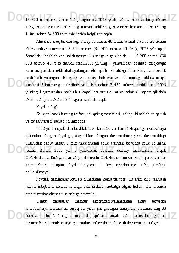 13   800   so'm)   miqdorida   belgilangan   edi.2023   yilda   ushbu   mahsulotlarga   aktsiz
solig'i stavkasi aktsiz to'lanadigan tovar tarkibidagi suv qo'shilmagan etil spirtining
1 litri uchun 34 500 so'm miqdorida belgilanmoqda. 
Masalan, aroq tarkibidagi etil spirti ulushi 40 foizni tashkil etadi, 1 litr uchun
aktsiz   solig'i   summasi   13   800   so'mni   (34   500   so'm   x   40   foiz),   2023   yilning   1
fevralidan   boshlab   esa   indeksatsiyani   hisobga   olgan   holda   —   15   200   so'mni   (38
000   so'm   x   40   foiz)   tashkil   etadi.2023   yilning   1   yanvaridan   boshlab   oziq-ovqat
xom   ashyosidan   rektifikatsiyalangan   etil   spirti,   efiraldegidli   fraktsiyadan   texnik
rektifikatsiyalangan   etil   spirti   va   asosiy   fraktsiyadan   etil   spirtiga   aktsiz   solig'i
stavkasi   5   baravarga   oshiriladi   va   1   litr   uchun   7   450   so'mni   tashkil   etadi.2023
yilning   1   yanvaridan   boshlab   alkogol`   va   tamaki   mahsulotlarini   import   qilishda
aktsiz solig'i stavkalari 5 foizga pasaytirilmoqda.
Foyda solig'i
Soliq to'lovchilarning toifasi, soliqning stavkalari, soliqni hisoblab chiqarish
va to'lash tartibi saqlab qolinmoqda.
2022 yil 1 noyabrdan boshlab tovarlarni (xizmatlarni) eksportga realizatsiya
qilishdan   olingan   foydaga,   eksportdan   olingan   daromadning   jami   daromaddagi
ulushidan   qat'iy   nazar,   0   foiz   miqdoridagi   soliq   stavkasi   bo'yicha   soliq   solinishi
lozim.   Bunda   2023   yil   1   yanvardan   boshlab   doimiy   muassasalar   orqali
O'zbekistonda faoliyatni amalga oshiruvchi O'zbekiston norezidentlariga xizmatlar
ko'rsatishdan   olingan   foyda   bo'yicha   0   foiz   miqdoridagi   soliq   stavkasi
qo'llanilmaydi.
Foydali   qazilmalar   kavlab   olinadigan   konlarda   tog'   jinslarini   olib   tashlash
ishlari   istiqbolni   ko'zlab   amalga   oshirilishini   inobatga   olgan   holda,   ular   alohida
amortizatsiya aktivlari guruhiga o'tkazildi. 
Ushbu   xarajatlar   mazkur   amortizatsiyalanadigan   aktiv   bo'yicha
amortizatsiya   normasini,   biroq   bir   yilda   jamg'arilgan   xarajatlar   summasining   33
foizidan   ortiq   bo'lmagan   miqdorda,   qo'llash   orqali   soliq   to'lovchining   jami
daromadidan amortizatsiya ajratmalari ko'rinishida chegirilishi nazarda tutilgan.
32 