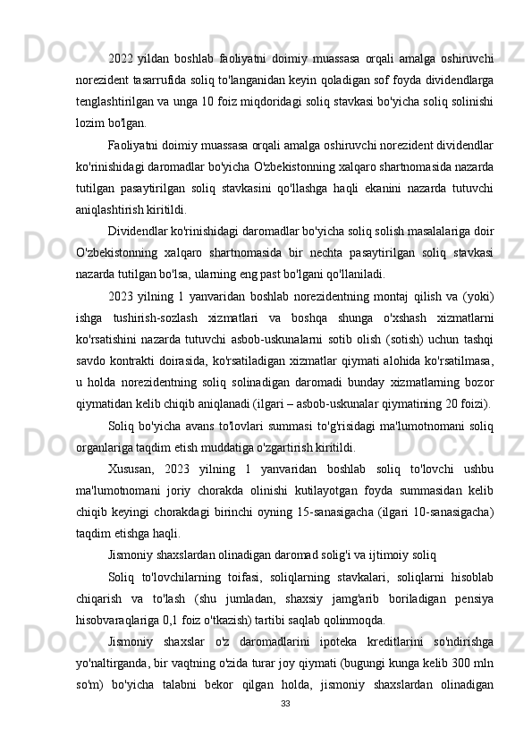 2022   yildan   boshlab   faoliyatni   doimiy   muassasa   orqali   amalga   oshiruvchi
norezident tasarrufida soliq to'langanidan keyin qoladigan sof foyda dividendlarga
tenglashtirilgan va unga 10 foiz miqdoridagi soliq stavkasi bo'yicha soliq solinishi
lozim bo'lgan.
Faoliyatni doimiy muassasa orqali amalga oshiruvchi norezident dividendlar
ko'rinishidagi daromadlar bo'yicha O'zbekistonning xalqaro shartnomasida nazarda
tutilgan   pasaytirilgan   soliq   stavkasini   qo'llashga   haqli   ekanini   nazarda   tutuvchi
aniqlashtirish kiritildi. 
Dividendlar ko'rinishidagi daromadlar bo'yicha soliq solish masalalariga doir
O'zbekistonning   xalqaro   shartnomasida   bir   nechta   pasaytirilgan   soliq   stavkasi
nazarda tutilgan bo'lsa, ularning eng past bo'lgani qo'llaniladi.
2023   yilning   1   yanvaridan   boshlab   norezidentning   montaj   qilish   va   (yoki)
ishga   tushirish-sozlash   xizmatlari   va   boshqa   shunga   o'xshash   xizmatlarni
ko'rsatishini   nazarda   tutuvchi   asbob-uskunalarni   sotib   olish   (sotish)   uchun   tashqi
savdo kontrakti  doirasida,  ko'rsatiladigan xizmatlar  qiymati alohida ko'rsatilmasa,
u   holda   norezidentning   soliq   solinadigan   daromadi   bunday   xizmatlarning   bozor
qiymatidan kelib chiqib aniqlanadi (ilgari – asbob-uskunalar qiymatining 20 foizi).
Soliq   bo'yicha   avans   to'lovlari   summasi   to'g'risidagi   ma'lumotnomani   soliq
organlariga taqdim etish muddatiga o'zgartirish kiritildi. 
Xususan,   2023   yilning   1   yanvaridan   boshlab   soliq   to'lovchi   ushbu
ma'lumotnomani   joriy   chorakda   olinishi   kutilayotgan   foyda   summasidan   kelib
chiqib   keyingi   chorakdagi   birinchi   oyning   15-sanasigacha   (ilgari   10-sanasigacha)
taqdim etishga haqli.
Jismoniy shaxslardan olinadigan daromad solig'i va ijtimoiy soliq 
Soliq   to'lovchilarning   toifasi,   soliqlarning   stavkalari,   soliqlarni   hisoblab
chiqarish   va   to'lash   (shu   jumladan,   shaxsiy   jamg'arib   boriladigan   pensiya
hisobvaraqlariga 0,1 foiz o'tkazish) tartibi saqlab qolinmoqda.
Jismoniy   shaxslar   o'z   daromadlarini   ipoteka   kreditlarini   so'ndirishga
yo'naltirganda, bir vaqtning o'zida turar joy qiymati (bugungi kunga kelib 300 mln
so'm)   bo'yicha   talabni   bekor   qilgan   holda,   jismoniy   shaxslardan   olinadigan
33 