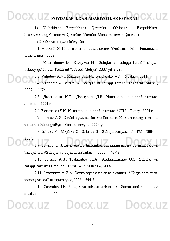 FOYDALANILGAN ADABIYOTLAR RO’YXATI:
1)   O’zbekiston   Respublikasi   Qonunlari.   O’zbekiston   Respublikasi
Prezidentining Farmon va Qarorlari, Vazirlar Mahkamasining Qarorlari
2) Darslik va o’quv adabiyotlari: 
2.1.  Алиев   Б . Х .  Налоги   и   налогообложение .  Учебник. –М.: “Финансы и
статистика”, 2008 
2.2.   Alimardonov   M .,   Kuziyeva   N .   “ Soliqlar   va   soliqqa   tortish ”   o ’ quv -
uslubiy   qo ’ llanma   Toshkent  “ Iqtisod - Moliya ” 2007- yil  8- bet  
2.3. Vahobov A.V., Malikov T.S. Moliya Darslik. –T.: “Noshir”, 2011 
2.4.   Vahobov   A.   Jo’raev   A.   Soliqlar   va   soliqqa   tortish.   Toshkent.”Sharq”,
2009. – 447b 
2.5.   Дмитриева   Н.Г.,   Дмитриев   Д.Б.   Налоги   и   налогообложение.
/Феникс, 2004 г. 
2.6. Естигнеев Е.Н. Налоги и налогообложение. / СПб.: Питер, 2004 г. 
2.7.   Jo’raev   A.S.   Davlat   byudjeti   daromadlarini   shakllantirishning   samarali
yo’llari. / Monografiya. “Fan” nashriyoti. 2004 y. 
2.8. Jo’raev A., Meyliev O., Safarov G’. Soliq nazariyasi -T.: TMI, 2004. -
210 b. 
2.9. Jo’raev T. Soliq siyosatini takomillashtirishning asosiy yo’nalishlari va
tamoyillari. //Soliqlar va bojxona xabarlari. – 2002 .– № 48. 
2.10.   Jo’raev   A.S.,   Toshmatov   Sh.A.,   Abduraxmanov   O.Q.   Soliqlar   va
soliqqa tortish: O’quv qo’llanma. –T.: NORMA, 2009 
2.11.  Завалишина   И . А .  Солиқлар :   назария   ва   амалиёт . / “ Иқтисодиёт   ва
ҳуқуқ   дунёси ”  нашриёт   уйи , 2005. -544  б . 
2.12.   Zaynalov   J.R.   Soliqlar   va   soliqqa   tortish.   –S.:   Samarqand   kooperativ
instituti, 2002. – 366 b. 
37 