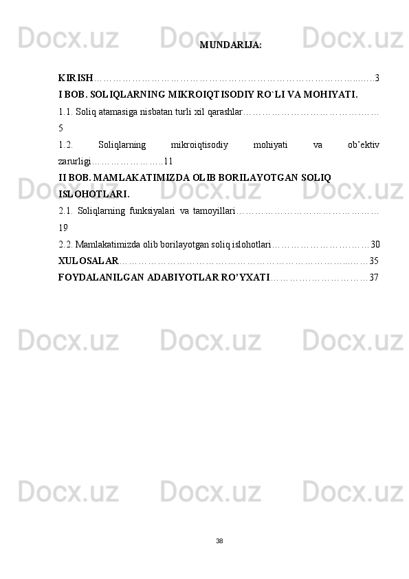 MUNDARIJA:
KIRISH ………………………………………………………………………...…..3
I BOB. SOLIQLARNING MIKROIQTISODIY RO`LI VA MOHIYATI.
1.1. Soliq atamasiga nisbatan turli xil qarashlar……………………………….……
5
1.2.   Soliqlarning   mikroiqtisodiy   mohiyati   va   ob’ektiv
zarurligi………………….. 11
II BOB. MAMLAKATIMIZDA OLIB BORILAYOTGAN SOLIQ 
ISLOHOTLARI.
2.1.   Soliqlarning   funksiyalari   va   tamoyillari………………………………………
19
2.2. Mamlakatimizda olib borilayotgan soliq islohotlari…………………… . …… 3 0
XULOSALAR …………………………….……………………………… ... …… 3 5
FOYDALANILGAN ADABIYOTLAR RO’YXATI ………… . ………………37
38 