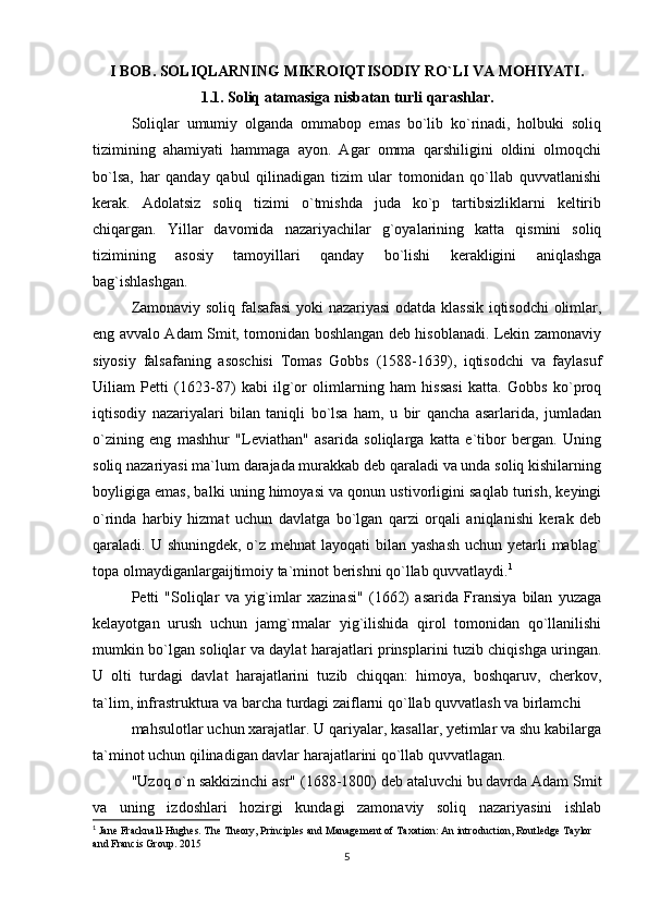 I BOB. SOLIQLARNING MIKROIQTISODIY RO`LI VA MOHIYATI.
1.1. Soliq atamasiga nisbatan turli qarashlar.
Soliqlar   umumiy   olganda   ommabop   emas   bo`lib   ko`rinadi,   holbuki   soliq
tizimining   ahamiyati   hammaga   ayon.   Agar   omma   qarshiligini   oldini   olmoqchi
bo`lsa,   har   qanday   qabul   qilinadigan   tizim   ular   tomonidan   qo`llab   quvvatlanishi
kerak.   Adolatsiz   soliq   tizimi   o`tmishda   juda   ko`p   tartibsizliklarni   keltirib
chiqargan.   Yillar   davomida   nazariyachilar   g`oyalarining   katta   qismini   soliq
tizimining   asosiy   tamoyillari   qanday   bo`lishi   kerakligini   aniqlashga
bag`ishlashgan. 
Zamonaviy soliq falsafasi  yoki nazariyasi  odatda klassik iqtisodchi olimlar,
eng avvalo Adam Smit, tomonidan boshlangan deb hisoblanadi. Lekin zamonaviy
siyosiy   falsafaning   asoschisi   Tomas   Gobbs   (1588-1639),   iqtisodchi   va   faylasuf
Uiliam   Petti   (1623-87)   kabi   ilg`or   olimlarning   ham   hissasi   katta.   Gobbs   ko`proq
iqtisodiy   nazariyalari   bilan   taniqli   bo`lsa   ham,   u   bir   qancha   asarlarida,   jumladan
o`zining   eng   mashhur   "Leviathan"   asarida   soliqlarga   katta   e`tibor   bergan.   Uning
soliq nazariyasi ma`lum darajada murakkab deb qaraladi va unda soliq kishilarning
boyligiga emas, balki uning himoyasi va qonun ustivorligini saqlab turish, keyingi
o`rinda   harbiy   hizmat   uchun   davlatga   bo`lgan   qarzi   orqali   aniqlanishi   kerak   deb
qaraladi. U shuningdek, o`z mehnat  layoqati bilan yashash  uchun yetarli  mablag`
topa olmaydiganlargaijtimoiy ta`minot berishni qo`llab quvvatlaydi. 1
 
Petti   "Soliqlar   va   yig`imlar   xazinasi"   (1662)   asarida   Fransiya   bilan   yuzaga
kelayotgan   urush   uchun   jamg`rmalar   yig`ilishida   qirol   tomonidan   qo`llanilishi
mumkin bo`lgan soliqlar va daylat harajatlari prinsplarini tuzib chiqishga uringan.
U   olti   turdagi   davlat   harajatlarini   tuzib   chiqqan:   himoya,   boshqaruv,   cherkov,
ta`lim, infrastruktura va barcha turdagi zaiflarni qo`llab quvvatlash va birlamchi
mahsulotlar uchun xarajatlar. U qariyalar, kasallar, yetimlar va shu kabilarga
ta`minot uchun qilinadigan davlar harajatlarini qo`llab quvvatlagan. 
"Uzoq o`n sakkizinchi asr" (1688-1800) deb ataluvchi bu davrda Adam Smit
va   uning   izdoshlari   hozirgi   kundagi   zamonaviy   soliq   nazariyasini   ishlab
1
 Jane Fracknall-Hughes. The Theory, Principles and Management of Taxation: An introduction, Routledge Taylor 
and Francis Group. 2015
5 
