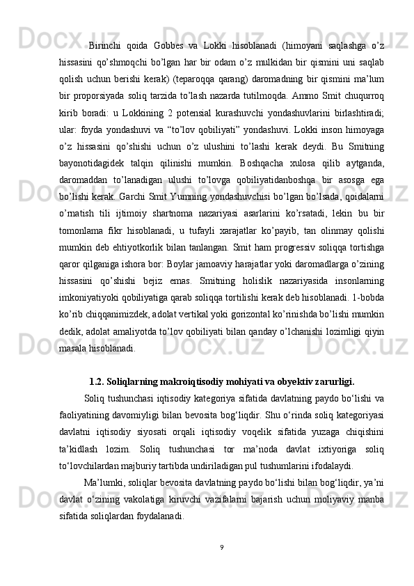 Birinchi   qoida   Gobbes   va   Lokki   hisoblanadi   (himoyani   saqlashga   o’z
hissasini   qo’shmoqchi   bo’lgan   har   bir   odam   o’z   mulkidan   bir   qismini   uni   saqlab
qolish   uchun   berishi   kerak)   (teparoqqa   qarang)   daromadning   bir   qismini   ma’lum
bir  proporsiyada  soliq   tarzida  to’lash   nazarda  tutilmoqda.   Ammo  Smit  chuqurroq
kirib   boradi:   u   Lokkining   2   potensial   kurashuvchi   yondashuvlarini   birlashtiradi;
ular:   foyda   yondashuvi   va   “to’lov   qobiliyati”  yondashuvi.   Lokki   inson   himoyaga
o’z   hissasini   qo’shishi   uchun   o’z   ulushini   to’lashi   kerak   deydi.   Bu   Smitning
bayonotidagidek   talqin   qilinishi   mumkin.   Boshqacha   xulosa   qilib   aytganda,
daromaddan   to’lanadigan   ulushi   to’lovga   qobiliyatidanboshqa   bir   asosga   ega
bo’lishi kerak. Garchi Smit Yumning yondashuvchisi bo’lgan bo’lsada, qoidalarni
o’rnatish   tili   ijtimoiy   shartnoma   nazariyasi   asarlarini   ko’rsatadi,   lekin   bu   bir
tomonlama   fikr   hisoblanadi,   u   tufayli   xarajatlar   ko’payib,   tan   olinmay   qolishi
mumkin deb ehtiyotkorlik bilan tanlangan. Smit  ham  progressiv  soliqqa  tortishga
qaror qilganiga ishora bor: Boylar jamoaviy harajatlar yoki daromadlarga o’zining
hissasini   qo’shishi   bejiz   emas.   Smitning   holislik   nazariyasida   insonlarning
imkoniyatiyoki qobiliyatiga qarab soliqqa tortilishi kerak deb hisoblanadi. 1-bobda
ko’rib chiqqanimizdek, adolat vertikal yoki gorizontal ko’rinishda bo’lishi mumkin
dedik, adolat amaliyotda to’lov qobiliyati bilan qanday o’lchanishi lozimligi qiyin
masala hisoblanadi.
1.2. Soliqlarning makroiqtisodiy mohiyati va obyektiv zarurligi.
Soliq tushunchasi  iqtisodiy kategoriya sifatida davlatning paydo bo‘lishi va
faoliyatining davomiyligi bilan bevosita bog‘liqdir. Shu o‘rinda soliq kategoriyasi
davlatni   iqtisodiy   siyosati   orqali   iqtisodiy   voqelik   sifatida   yuzaga   chiqishini
ta’kidlash   lozim.   Soliq   tushunchasi   tor   ma’noda   davlat   ixtiyoriga   soliq
to‘lovchilardan majburiy tartibda undiriladigan pul tushumlarini ifodalaydi. 
Ma’lumki, soliqlar bevosita davlatning paydo bo‘lishi bilan bog‘liqdir, ya’ni
davlat   o‘zining   vakolatiga   kiruvchi   vazifalarni   bajarish   uchun   moliyaviy   manba
sifatida soliqlardan foydalanadi. 
9 