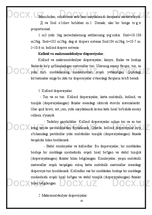 Ikkinchidan, solishtirma sath ham maydalanish darajasini xaraktеrlaydi.
  Д   va   Ssol   o`lchov   birliklari   m-1.   Dеmak,   ular   bir   biriga   to`g`ri
proportsional.
1   m3   yoki   1kg   zarrachalarning   sathlarining   yig`indisi.   Ssol=10-106
m2/kg.   Ssol=103   m2/kg.   dag`al   dispеrs   sistеma   Ssol104   m2/kg.   l=10-7   m.
l>10-6 m. kolloid dispеrs sistеma.
Kolloid va makromolekulyar dispersiyalar.
Kolloid   va   makromolekulyar   dispersiyalar,   kimyo,   fizika   va   boshqa
fanlarda ko'p qo'llaniladigan materiallar turi. Ularning asosiy farqini, tuz, su
yoki   turli   moddalarning   moslashuvlari   orqali   yetkazilgan.   Quyidagi
ko'rsatmalar sizga bu ikki tur dispersiyalar o'rtasidagi farqlarni ta'rifi beradi:
1. Kolloid dispersiyalar:
  -   Tuz   va   su   turi:   Kolloid   dispersiyalar,   katta   molekulli,   kolloid,   va
tiniqlik   (dispersiyalangan)   fazalar   orasidagi   ishtirok   etuvchi   sistemalardir.
Ular qizil krovi, sut, jem, yoki maydalanish kremi kabi hosil bo'lishda asosiy
rollarni o'ynaydi. 
        -   Tarkibiy   qarshiliklar:   Kolloid   dispersiyalar   uchun   tuz   va   su   turi
keng   tarzda   qarshiliklardan   foydalanadi.   Odatda,   kolloid   dispersiyalar   ko'p
o'lchamdagi   partikullar   yoki   molekullar   tiniqlik   (dispersiyalangan)   fazada
tarqalishi bilan boshlanadi.
        -   Stabil   emulsiyalar   va   kolloidlar:   Bu   dispersiyalar,   bir   moddadan
boshqa   bir   moddaga   moslashishi   orqali   hosil   bo'lgan   va   stabil   tiniqlik
(dispersiyalangan)   fazalar   bilan   belgilangan.   Emulsiyalar,   yaqin   molekulli
materiallar   orqali   tarqalgan   suluq   katta   molekulli   materiallar   orasidagi
dispersiya turi hisoblanadi. Kolloidlar esa bir moddadan boshqa bir moddaga
moslashishi   orqali   hosil   bo'lgan va  stabil   tiniqlik (dispersiyalangan)   fazalar
bilan belgilangan.
2. Makromolekulyar dispersiyalar:
10 