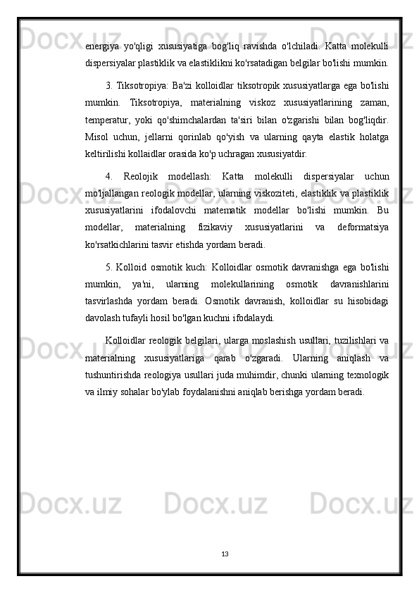 energiya   yo'qligi   xususiyatiga   bog'liq   ravishda   o'lchiladi.   Katta   molekulli
dispersiyalar plastiklik va elastiklikni ko'rsatadigan belgilar bo'lishi mumkin.
3. Tiksotropiya: Ba'zi  kolloidlar tiksotropik xususiyatlarga ega bo'lishi
mumkin.   Tiksotropiya,   materialning   viskoz   xususiyatlarining   zaman,
temperatur,   yoki   qo'shimchalardan   ta'siri   bilan   o'zgarishi   bilan   bog'liqdir.
Misol   uchun,   jellarni   qorinlab   qo'yish   va   ularning   qayta   elastik   holatga
keltirilishi kollaidlar orasida ko'p uchragan xususiyatdir.
4.   Reolojik   modellash:   Katta   molekulli   dispersiyalar   uchun
mo'ljallangan reologik modellar, ularning viskoziteti, elastiklik va plastiklik
xususiyatlarini   ifodalovchi   matematik   modellar   bo'lishi   mumkin.   Bu
modellar,   materialning   fizikaviy   xususiyatlarini   va   deformatsiya
ko'rsatkichlarini tasvir etishda yordam beradi.
5.   Kolloid   osmotik   kuch:   Kolloidlar   osmotik   davranishga   ega   bo'lishi
mumkin,   ya'ni,   ularning   molekullarining   osmotik   davranishlarini
tasvirlashda   yordam   beradi.   Osmotik   davranish,   kolloidlar   su   hisobidagi
davolash tufayli hosil bo'lgan kuchni ifodalaydi.
Kolloidlar reologik belgilari, ularga moslashish  usullari, tuzilishlari va
materialning   xususiyatlariga   qarab   o'zgaradi.   Ularning   aniqlash   va
tushuntirishda reologiya usullari juda muhimdir, chunki ularning texnologik
va ilmiy sohalar bo'ylab foydalanishni aniqlab berishga yordam beradi.
13 