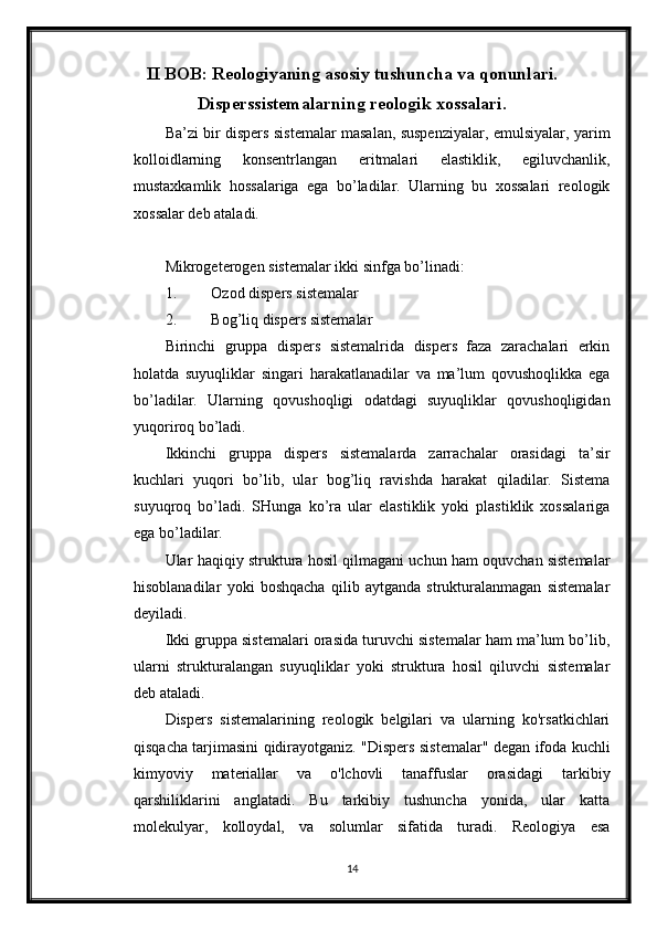 II BOB: Reologiyaning asosiy tushuncha va qonunlari.
Disperssistemalarning reologik xossalari.
Ba’zi bir dispers sistemalar masalan, suspenziyalar, emulsiyalar, yarim
kolloidlarning   konsentrlangan   eritmalari   elastiklik,   egiluvchanlik,
mustaxkamlik   hossalariga   ega   bo’ladilar.   Ularning   bu   xossalari   reologik
xossalar deb ataladi. 
Mikrogeterogen sistemalar ikki sinfga bo’linadi: 
1. Ozod dispers sistemalar 
2. Bog’liq dispers sistemalar 
Birinchi   gruppa   dispers   sistemalrida   dispers   faza   zarachalari   erkin
holatda   suyuqliklar   singari   harakatlanadilar   va   ma’lum   qovushoqlikka   ega
bo’ladilar.   Ularning   qovushoqligi   odatdagi   suyuqliklar   qovushoqligidan
yuqoriroq bo’ladi. 
Ikkinchi   gruppa   dispers   sistemalarda   zarrachalar   orasidagi   ta’sir
kuchlari   yuqori   bo’lib,   ular   bog’liq   ravishda   harakat   qiladilar.   Sistema
suyuqroq   bo’ladi.   SHunga   ko’ra   ular   elastiklik   yoki   plastiklik   xossalariga
ega bo’ladilar. 
Ular haqiqiy struktura hosil qilmagani uchun ham oquvchan sistemalar
hisoblanadilar   yoki   boshqacha   qilib   aytganda   strukturalanmagan   sistemalar
deyiladi. 
Ikki gruppa sistemalari orasida turuvchi sistemalar ham ma’lum bo’lib,
ularni   strukturalangan   suyuqliklar   yoki   struktura   hosil   qiluvchi   sistemalar
deb ataladi.
Dispers   sistemalarining   reologik   belgilari   va   ularning   ko'rsatkichlari
qisqacha tarjimasini qidirayotganiz. "Dispers sistemalar" degan ifoda kuchli
kimyoviy   materiallar   va   o'lchovli   tanaffuslar   orasidagi   tarkibiy
qarshiliklarini   anglatadi.   Bu   tarkibiy   tushuncha   yonida,   ular   katta
molekulyar,   kolloydal,   va   solumlar   sifatida   turadi.   Reologiya   esa
14 