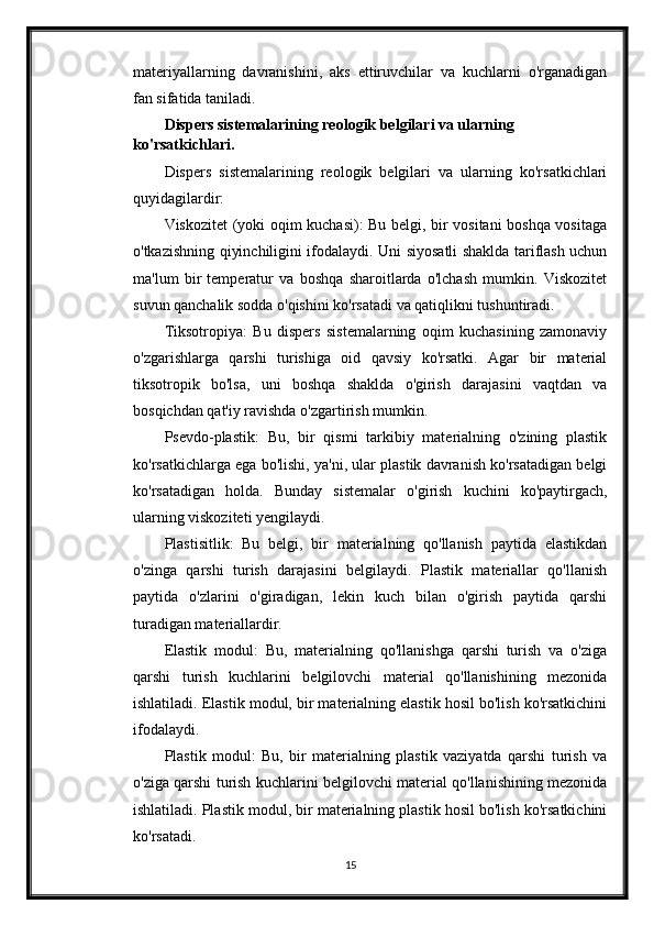 materiyallarning   davranishini,   aks   ettiruvchilar   va   kuchlarni   o'rganadigan
fan sifatida taniladi.
Dispers sistemalarining reologik belgilari va ularning 
ko'rsatkichlari.
Dispers   sistemalarining   reologik   belgilari   va   ularning   ko'rsatkichlari
quyidagilardir:
Viskozitet (yoki oqim kuchasi): Bu belgi, bir vositani boshqa vositaga
o'tkazishning qiyinchiligini ifodalaydi. Uni siyosatli shaklda tariflash uchun
ma'lum   bir   temperatur   va   boshqa   sharoitlarda   o'lchash   mumkin.   Viskozitet
suvun qanchalik sodda o'qishini ko'rsatadi va qatiqlikni tushuntiradi.
Tiksotropiya:   Bu   dispers   sistemalarning   oqim   kuchasining   zamonaviy
o'zgarishlarga   qarshi   turishiga   oid   qavsiy   ko'rsatki.   Agar   bir   material
tiksotropik   bo'lsa,   uni   boshqa   shaklda   o'girish   darajasini   vaqtdan   va
bosqichdan qat'iy ravishda o'zgartirish mumkin.
Psevdo-plastik:   Bu,   bir   qismi   tarkibiy   materialning   o'zining   plastik
ko'rsatkichlarga ega bo'lishi, ya'ni, ular plastik davranish ko'rsatadigan belgi
ko'rsatadigan   holda.   Bunday   sistemalar   o'girish   kuchini   ko'paytirgach,
ularning viskoziteti yengilaydi.
Plastisitlik:   Bu   belgi,   bir   materialning   qo'llanish   paytida   elastikdan
o'zinga   qarshi   turish   darajasini   belgilaydi.   Plastik   materiallar   qo'llanish
paytida   o'zlarini   o'giradigan,   lekin   kuch   bilan   o'girish   paytida   qarshi
turadigan materiallardir.
Elastik   modul:   Bu,   materialning   qo'llanishga   qarshi   turish   va   o'ziga
qarshi   turish   kuchlarini   belgilovchi   material   qo'llanishining   mezonida
ishlatiladi. Elastik modul, bir materialning elastik hosil bo'lish ko'rsatkichini
ifodalaydi.
Plastik   modul:   Bu,   bir   materialning   plastik   vaziyatda   qarshi   turish   va
o'ziga qarshi turish kuchlarini belgilovchi material qo'llanishining mezonida
ishlatiladi. Plastik modul, bir materialning plastik hosil bo'lish ko'rsatkichini
ko'rsatadi.
15 