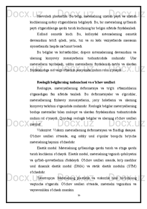 Havvoladi   plastisitlik:   Bu   belgi,   materialning   uzatish   payti   va   uzatish
kuchlarining nisbiy o'zgarishlarini belgilaydi. Bu, bir materialning qo'llanish
payti o'zgarishlariga qarshi turish kuchining bir belgisi sifatida foydalaniladi.
Kolloid   osmotik   kuch:   Bu,   kolloydal   sistemalarning   osmotik
davranishini   ta'rifi   qiladi,   ya'ni,   tuz   va   su   kabi   vaziyatlarida   massanin
siyosatlanishi haqida ma'lumot beradi.
Bu   belgilar   va   ko'rsatkichlar,   dispers   sistemalarining   davranishini   va
ularning   kimyoviy   xususiyatlarini   tushuntirishda   muhimdir.   Ular
materiallarni   tajribalash,   ushbu   materiallarni   foydalanish   tartibi   va   ulardan
foydalanishga oid vaqti o'tkazish jarayonida muhim rolni o'ynaydi. 
Reologik belgilarning tushunchasi va o'lchov usullari
Reologiya,   materiyallarning   deformatsiya   va   to'g'ri   o'tkazishlarini
o'rganadigan   fan   sifatida   taniladi.   Bu   deformatsiyalar   va   o'girishlar,
materiallarning   fizikaviy   xususiyatlarini,   joriy   holatlarini   va   ularning
kimyoviy tarkibini o'rganishda muhimdir. Reologik belgilar materiyallarning
boshqa   materiallar   bilan   muloqot   va   ulardan   foydalanishini   tushuntirishda
muhim rol o'ynaydi. Quyidagi reologik belgilar va ularning o'lchov usullari
mavjud:
Viskozitet: Viskozi materiallarning deformatsiyasi va fluidligi darajasi.
O'lchov   usullari   o'rtasida,   eng   oddiy   usul   o'qimlar   bosqichi   bo'yicha
materialning hajmini o'lchashdir.
Elastik  modul:  Materialning  qo'llanishga  qarshi  turish  va o'ziga qarshi
turish kuchlarini o'lchaydi. Elastik modul, materialning teginish qobiliyatini
va   qo'llab-quvvatlashini   ifodalaydi.   O'lchov   usullari   orasida,   ko'p   mashhur
usul   dinamik   elastik   modul   (DMA)   va   statik   elastik   modulni   (STM)
o'lchashdir.
Tiksotropiya:   Materialning   plastiklik   va   viskozlik   hosil   bo'lishining
vaqtincha   o'zgarishi.   O'lchov   usullari   o'rtasida,   materialni   teginishini   va
vayravonlikni o'lchash mumkin.
16 