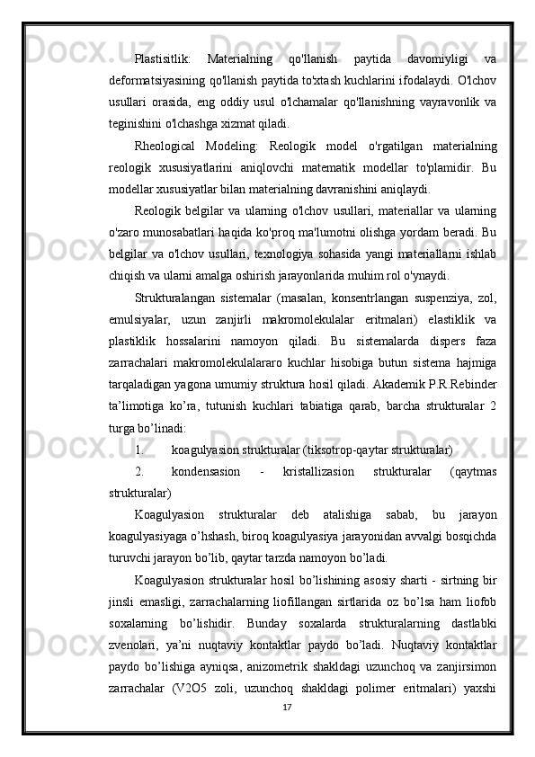 Plastisitlik:   Materialning   qo'llanish   paytida   davomiyligi   va
deformatsiyasining qo'llanish paytida to'xtash kuchlarini ifodalaydi. O'lchov
usullari   orasida,   eng   oddiy   usul   o'lchamalar   qo'llanishning   vayravonlik   va
teginishini o'lchashga xizmat qiladi.
Rheological   Modeling:   Reologik   model   o'rgatilgan   materialning
reologik   xususiyatlarini   aniqlovchi   matematik   modellar   to'plamidir.   Bu
modellar xususiyatlar bilan materialning davranishini aniqlaydi. 
Reologik   belgilar   va   ularning   o'lchov   usullari,   materiallar   va   ularning
o'zaro munosabatlari  haqida ko'proq ma'lumotni olishga yordam beradi. Bu
belgilar  va  o'lchov usullari, texnologiya sohasida  yangi  materiallarni  ishlab
chiqish va ularni amalga oshirish jarayonlarida muhim rol o'ynaydi.
Strukturalangan   sistemalar   (masalan,   konsentrlangan   suspenziya,   zol,
emulsiyalar,   uzun   zanjirli   makromolekulalar   eritmalari)   elastiklik   va
plastiklik   hossalarini   namoyon   qiladi.   Bu   sistemalarda   dispers   faza
zarrachalari   makromolekulalararo   kuchlar   hisobiga   butun   sistema   hajmiga
tarqaladigan yagona umumiy struktura hosil qiladi. Akademik P.R.Rebinder
ta’limotiga   ko’ra,   tutunish   kuchlari   tabiatiga   qarab,   barcha   strukturalar   2
turga bo’linadi: 
1. koagulyasion strukturalar (tiksotrop-qaytar strukturalar) 
2. kondensasion   -   kristallizasion   strukturalar   (qaytmas
strukturalar) 
Koagulyasion   strukturalar   deb   atalishiga   sabab,   bu   jarayon
koagulyasiyaga o’hshash, biroq koagulyasiya jarayonidan avvalgi bosqichda
turuvchi jarayon bo’lib, qaytar tarzda namoyon bo’ladi. 
Koagulyasion strukturalar hosil bo’lishining asosiy sharti - sirtning bir
jinsli   emasligi,   zarrachalarning   liofillangan   sirtlarida   oz   bo’lsa   ham   liofob
soxalarning   bo’lishidir.   Bunday   soxalarda   strukturalarning   dastlabki
zvenolari,   ya’ni   nuqtaviy   kontaktlar   paydo   bo’ladi.   Nuqtaviy   kontaktlar
paydo   bo’lishiga   ayniqsa,   anizometrik   shakldagi   uzunchoq   va   zanjirsimon
zarrachalar   (V2O5   zoli,   uzunchoq   shakldagi   polimer   eritmalari)   yaxshi
17 