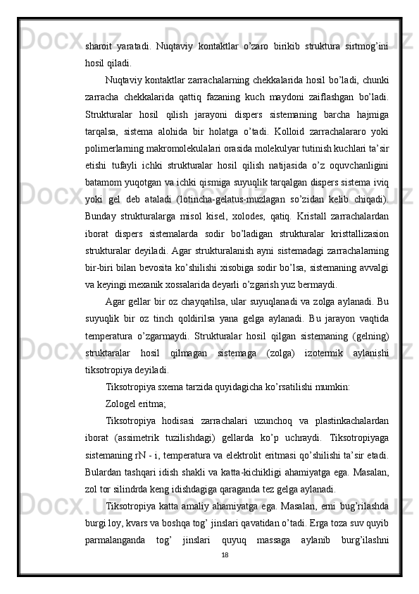 sharoit   yaratadi.   Nuqtaviy   kontaktlar   o’zaro   birikib   struktura   sirtmog’ini
hosil qiladi. 
Nuqtaviy kontaktlar zarrachalarning chekkalarida hosil bo’ladi, chunki
zarracha   chekkalarida   qattiq   fazaning   kuch   maydoni   zaiflashgan   bo’ladi.
Strukturalar   hosil   qilish   jarayoni   dispers   sistemaning   barcha   hajmiga
tarqalsa,   sistema   alohida   bir   holatga   o’tadi.   Kolloid   zarrachalararo   yoki
polimerlarning makromolekulalari orasida molekulyar tutinish kuchlari ta’sir
etishi   tufayli   ichki   strukturalar   hosil   qilish   natijasida   o’z   oquvchanligini
batamom yuqotgan va ichki qismiga suyuqlik tarqalgan dispers sistema iviq
yoki   gel   deb   ataladi   (lotincha-gelatus-muzlagan   so’zidan   kelib   chiqadi).
Bunday   strukturalarga   misol   kisel,   xolodes,   qatiq.   Kristall   zarrachalardan
iborat   dispers   sistemalarda   sodir   bo’ladigan   strukturalar   kristtallizasion
strukturalar  deyiladi.  Agar  strukturalanish  ayni  sistemadagi  zarrachalarning
bir-biri bilan bevosita ko’shilishi xisobiga sodir bo’lsa, sistemaning avvalgi
va keyingi mexanik xossalarida deyarli o’zgarish yuz bermaydi. 
Agar gellar  bir oz chayqatilsa, ular suyuqlanadi  va zolga aylanadi. Bu
suyuqlik   bir   oz   tinch   qoldirilsa   yana   gelga   aylanadi.   Bu   jarayon   vaqtida
temperatura   o’zgarmaydi.   Strukturalar   hosil   qilgan   sistemaning   (gelning)
struktaralar   hosil   qilmagan   sistemaga   (zolga)   izotermik   aylanishi
tiksotropiya deyiladi. 
Tiksotropiya sxema tarzida quyidagicha ko’rsatilishi mumkin: 
Zologel eritma; 
Tiksotropiya   hodisasi   zarrachalari   uzunchoq   va   plastinkachalardan
iborat   (assimetrik   tuzilishdagi)   gellarda   ko’p   uchraydi.   Tiksotropiyaga
sistemaning rN - i, temperatura va elektrolit eritmasi qo’shilishi ta’sir etadi.
Bulardan tashqari  idish shakli  va katta-kichikligi ahamiyatga ega. Masalan,
zol tor silindrda keng idishdagiga qaraganda tez gelga aylanadi. 
Tiksotropiya   katta   amaliy   ahamiyatga   ega.   Masalan,   erni   bug’rilashda
burgi loy, kvars va boshqa tog’ jinslari qavatidan o’tadi. Erga toza suv quyib
parmalanganda   tog’   jinslari   quyuq   massaga   aylanib   burg’ilashni
18 