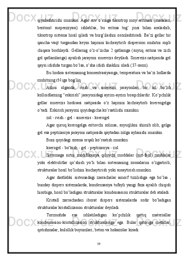 qiynlashtirishi   mumkin.  Agar  suv  o’rniga  tiksotrop moy  eritmasi  (masalan,
bentonit   suspenziyasi)   ishlatilsa,   bu   eritma   tog’   jinsi   bilan   aralashib,
tiksotrop sistema hosil qiladi va burg’ilashni osonlashtiradi. Ba’zi gellar bir
qancha   vaqt   turgandan   keyin   hajmini   kichraytirib   dispersion   muhitni   siqib
chiqara   boshlaydi.   Gellarnig   o’z-o’zicha   2   qatlamga   (suyuq   eritma   va   zich
gel qatlamlariga) ajralish jarayoni sinerezis deyiladi. Sinerezis natijasida gel
qaysi idishda turgan bo’lsa, o’sha idish shaklini oladi (37-rasm). 
Bu hodisa sistemaning konsentrasiyasiga, temperatura va ba’zi hollarda
muhitning rN iga bog’liq. 
Aslini   olganda,   ivish   va   sinerezis   jarayonlari   bir   xil   bo’lib
kolloidlarning “eskirish” jarayonidagi ayrim-ayrim bosqichlardir. Ko’pchilik
gellar   sinerezis   hodisasi   natijasida   o’z   hajmini   kichraytirib   ksereogelga
o’tadi. Eskirish jarayoni quyidagicha ko’rsatilishi mumkin: 
zol - ivish - gel - sinerezis - kserogel 
Agar quruq kserogelga erituvchi solinsa, suyuqlikni shimib olib, gelga
gel esa peptizasiya jarayoni natijasida qaytadan zolga aylanishi mumkin. 
Buni quyidagi sxema orqali ko’rsatish mumkin: 
kserogel - bo’kish - gel - peptizasiya - zol 
Sistemaga   sirtni   modifikasiya   qiluvchi   moddalar   (sirt-faol)   moddalar
yoki   elektrolitlar   qo’shish   yo’li   bilan   sistemaning   xossalarini   o’zgartirib,
strukturalar hosil bo’lishini kuchaytirish yoki susaytirish mumkin. 
Agar   dastlabki   sistemadagi   zarrachalar   amorf   tuzilishga   ega   bo’lsa   ,
bunday dispers sistemalarda, kondensasiya tufayli yangi faza ajralib chiqish
hisobiga, hosil bo’ladigan strukturalar kondensasion strukturalar deb ataladi.
Kristall   zarrachadan   iborat   dispers   sistemalarda   sodir   bo’ladigan
strukturalar kristallizasion strukturalar deyiladi. 
Turmushda   esa   ishlatiladigan   ko’pchilik   qattiq   materiallar
kondensasion-kristallizasion   strukturalariga   ega.   Bular   qatoriga   metallar,
qotishmalar, kulollik buyumlari, beton va hokazolar kiradi. 
19 