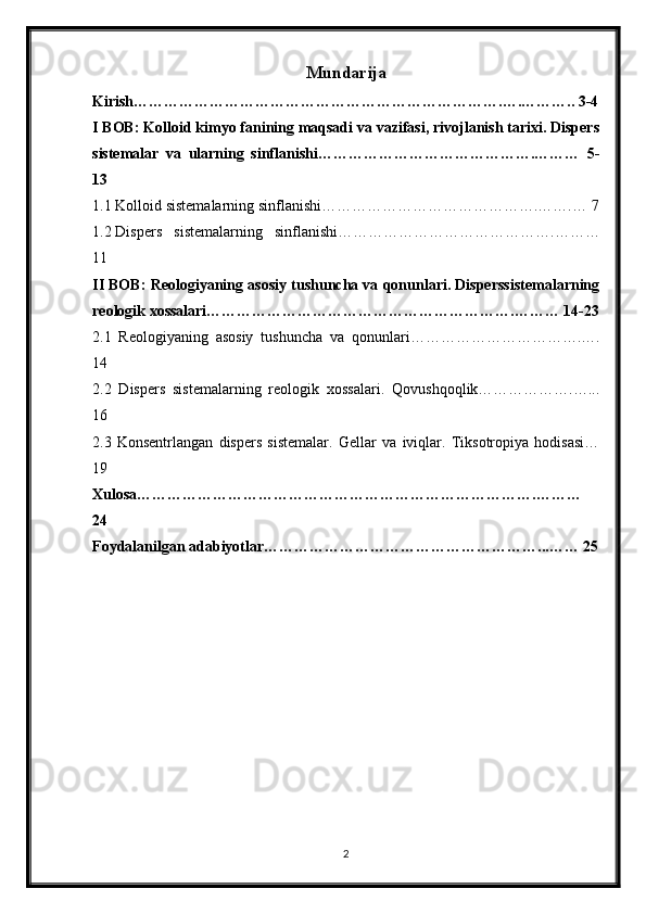 Mundarija
Kirish……………………………………………………………….….……….. 3-4
I BOB: Kolloid kimyo fanining maqsadi va vazifasi, rivojlanish tarixi. Dispers
sistemalar   va   ularning   sinflanishi…………………………………….………   5-
13
1.1 Kolloid sistemalarning sinflanishi…………………………………….…….… 7
1.2 Dispers   sistemalarning   sinflanishi…………………………………….………
11
II BOB: Reologiyaning asosiy tushuncha va qonunlari. Disperssistemalarning
reologik xossalari…………………………………………………….……… 14-23
2.1   Reologiyaning   asosiy   tushuncha   va   qonunlari…………………………….….
14
2.2   Dispers   sistemalarning   reologik   xossalari.   Qovushqoqlik……………….…...
16
2.3   Konsentrlangan   dispers   sistemalar.   Gellar   va   iviqlar.   Tiksotropiya   hodisasi…
19
Xulosa…………………………………………………………………….………
24
Foydalanilgan adabiyotlar………………………………………………...…… 25
2