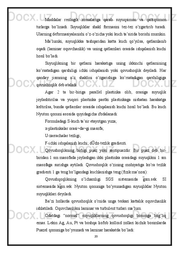 Moddalar   reologik   xossalariga   qarab   suyuqsimon   va   qattiqsimon
turlarga   bo’linadi.   Suyuqliklar   shakl   formasini   tez-tez   o’zgartirib   turadi.
Ularning deformasiyalanishi o’z-o’zicha yoki kuch ta’sirida borishi mumkin.
Ma’lumki,   suyuqlikka   tashqaridan   katta   kuch   qo’yilsa,   qatlamlanib
oqadi   (laminar   oquvchanlik)   va   uning   qatlamlari   orasida   ishqalanish   kuchi
hosil bo’ladi. 
Suyuqlikning   bir   qatlami   harakatiga   uning   ikkinchi   qatlamining
ko’rsatadigan   qarshiligi   ichki   ishqalanish   yoki   qovushoqlik   deyiladi.   Har
qanday   jismning   o’z   shaklini   o’zgarishiga   ko’rsatadigan   qarshiligiga
qovushoqlik deb ataladi. 
Agar   2   ta   bir-biriga   parallel   plastinka   olib,   orasiga   suyuqlik
joylashtirilsa   va   yuqori   plastinka   pastki   plastinkaga   nisbatan   harakatga
keltirilsa, bunda qatlamlar orasida ishqalanish  kuchi hosil  bo’ladi. Bu kuch
Nyuton qonuni asosida quyidagicha ifodalanadi: 
Formuladagi S-kuch ta’sir etayotgan yuza; 
x-plastinkalar orasi¬da¬gi masofa; 
U-zarrachalar tezligi; 
F-ichki ishqalanish kuchi; dUdx-tezlik gradienti. 
Qovushoqlikning   birligi   puaz   yoki   santipuazdir.   Bir   puaz   deb   bir-
biridan 1 sm  masofada joylashgan ikki plastinka orasidagi  suyuqlikni 1 sm
masofaga   surishga   aytiladi.   Qovushoqlik   o’zining   mohiyatiga   ko’ra   tezlik
gradienti 1 ga teng bo’lgandagi kuchlanishga teng (fizik ma’nosi): 
Qovushqoqlikning   o’lchamligi   SGS   sistemasida   gsm.sek.   SI
sistemasida   kgm.sek.   Nyuton   qonuniga   bo’ysunadigan   suyuqliklar   Nyuton
suyuqliklari deyiladi. 
Ba’zi   hollarda   qovushoqlik   o’rnida   unga   teskari   kattalik   oquvchanlik
ishlatiladi. Oquvchanlikni laminar va turbulent turlari ma’lum. 
Odatdagi   “normal”   suyuqliklarning   qovushoqligi   bosimga   bog’liq
emas.   Lekin  Ag,  Au,  Pt  va  boshqa   liofob  kolloid  zollari   kichik  bosimlarda
Puazel qonuniga bo’ysunadi va laminar harakatda bo’ladi: 
20