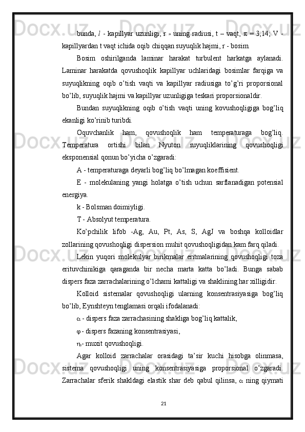 bunda,   l   - kapillyar  uzunligi, r  - uning radiusi, t  – vaqt, π  = 3,14;  V -
kapillyardan t vaqt ichida oqib chiqqan suyuqlik hajmi, r - bosim. 
Bosim   oshirilganda   laminar   harakat   turbulent   harkatga   aylanadi.
Laminar   harakatda   qovushoqlik   kapillyar   uchlaridagi   bosimlar   farqiga   va
suyuqlikning   oqib   o’tish   vaqti   va   kapillyar   radiusiga   to’g’ri   proporsional
bo’lib, suyuqlik hajmi va kapillyar uzunligiga teskari proporsionaldir. 
Bundan   suyuqlikning   oqib   o’tish   vaqti   uning   kovushoqligiga   bog’liq
ekanligi ko’rinib turibdi. 
Oquvchanlik   ham,   qovushoqlik   ham   temperaturaga   bog’liq.
Temperatura   ortishi   bilan   Nyuton   suyuqliklarining   qovushoqligi
eksponensial qonun bo’yicha o’zgaradi: 
A - temperaturaga deyarli bog’liq bo’lmagan koeffisient. 
E   -   molekulaning   yangi   holatga   o’tish   uchun   sarflanadigan   potensial
energiya. 
k - Bolsman doimiyligi. 
T - Absolyut temperatura. 
Ko’pchilik   lifob   -Ag,   Au,   Pt,   As,   S,   AgJ   va   boshqa   kolloidlar
zollarining qovushoqligi dispersion muhit qovushoqligidan kam farq qiladi. 
Lekin   yuqori   molekulyar   birikmalar   eritmalarining   qovushoqligi   toza
erituvchinikiga   qaraganda   bir   necha   marta   katta   bo’ladi.   Bunga   sabab
dispers faza zarrachalarining o’lchami kattaligi va shaklining har xilligidir. 
Kolloid   sistemalar   qovushoqligi   ularning   konsentrasiyasiga   bog’liq
bo’lib, Eynshteyn tenglamasi orqali ifodalanadi: 
  - dispers faza zarrachasining shakliga bog’liq kattalik,
   - dispers fazaning konsentrasiyasi, 

0 - muxit qovushoqligi. 
Agar   kolloid   zarrachalar   orasidagi   ta’sir   kuchi   hisobga   olinmasa,
sistema   qovushoqligi   uning   konsentrasiyasiga   proporsional   o’zgaradi.
Zarrachalar   sferik   shakldagi   elastik   shar   deb   qabul   qilinsa,      ning   qiymati
21 