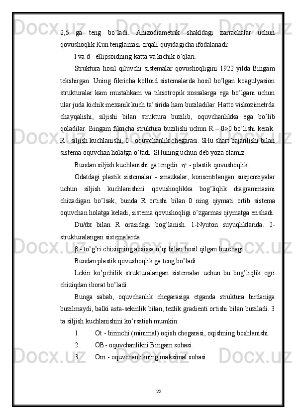 2,5   ga   teng   bo’ladi.   Anizodiametrik   shakldagi   zarrachalar   uchun
qovushoqlik Kun tenglamasi orqali quyidagicha ifodalanadi: 
l va d - ellipsoidning katta va kichik o’qlari. 
Struktura   hosil   qiluvchi   sistemalar   qovushoqligini   1922   yilda   Bingam
tekshirgan.   Uning   fikricha   kolloid   sistemalarda   hosil   bo’lgan   koagulyasion
strukturalar   kam   mustahkam   va   tiksotropik   xossalarga   ega   bo’lgani   uchun
ular juda kichik mexanik kuch ta’sirida ham buziladilar. Hatto viskozimetrda
chayqalishi,   siljishi   bilan   struktura   buzilib,   oquvchanlikka   ega   bo’lib
qoladilar. Bingam fikricha struktura buzilishi uchun R – 0>0 bo’lishi kerak.
R - siljish kuchlanishi, 0 - oquvchanlik chegarasi. SHu shart bajarilishi bilan
sistema oquvchan holatga o’tadi. SHuning uchun deb yoza olamiz. 
Bundan siljish kuchlanishi ga tengdir.   1 
 -  plastik   qovushoqlik . 
Odatdagi   plastik   sistemalar   -   smazkalar ,   konsentrlangan   suspenziyalar
uchun   siljish   kuchlanishini   qovushoqlikka   bog ’ liqlik   diagrammasini
chizadigan   bo ’ lsak ,   bunda   R   ortishi   bilan   0   ning   qiymati   ortib   sistema
oquvchan   holatga   keladi ,  sistema   qovushoqligi   o ’ zgarmas   qiymatga   erishadi .
Du/dx   bilan   R   orasidagi   bog’lanish.   1-Nyuton   suyuqliklarida.   2-
strukturalangan sistemalarda
β - to’g’ri chiziqning absissa o’qi bilan hosil qilgan burchagi. 
Bundan plastik qovushoqlik ga teng bo’ladi.
Lekin   ko’pchilik   strukturalangan   sistemalar   uchun   bu   bog’liqlik   egri
chiziqdan iborat bo’ladi. 
Bunga   sabab,   oquvchanlik   chegarasiga   etganda   struktura   birdaniga
buzilmaydi, balki asta-sekinlik bilan, tezlik gradienti ortishi bilan buziladi. 3
ta siljish kuchlanishini ko’rsatish mumkin:
1. Ot - birinchi (minimal) oqish chegarasi, oqishning boshlanishi. 
2. OB- oquvchanlikni Bingam sohasi. 
3. Om - oquvchanlikning maksimal sohasi. 
22 