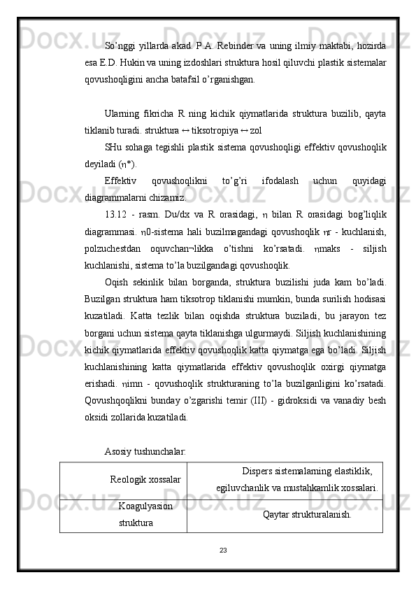 So’nggi  yillarda  akad.  P.A.  Rebinder  va  uning  ilmiy  maktabi,  hozirda
esa E.D. Hukin va uning izdoshlari struktura hosil qiluvchi plastik sistemalar
qovushoqligini ancha batafsil o’rganishgan.
Ularning   fikricha   R   ning   kichik   qiymatlarida   struktura   buzilib,   qayta
tiklanib turadi. struktura     tiksotropiya     zol
SHu sohaga tegishli plastik sistema qovushoqligi effektiv qovushoqlik
deyiladi (  *).
Effektiv   qovushoqlikni   to’g’ri   ifodalash   uchun   quyidagi
diagrammalarni chizamiz. 
13.12   -   rasm.   Du/dx   va   R   orasidagi,      bilan   R   orasidagi   bog’liqlik
diagrammasi.    0- sistema   hali   buzilmagandagi   qovushoqlik    r   -   kuchlanish ,
polzuchestdan   oquvchan ¬ likka   o ’ tishni   ko ’ rsatadi .    maks   -   siljish
kuchlanishi ,  sistema   to ’ la   buzilgandagi   qovushoqlik .
Oqish   sekinlik   bilan   borganda ,   struktura   buzilishi   juda   kam   bo ’ ladi .
Buzilgan struktura ham tiksotrop tiklanishi mumkin, bunda surilish hodisasi
kuzatiladi.   Katta   tezlik   bilan   oqishda   struktura   buziladi,   bu   jarayon   tez
borgani uchun sistema qayta tiklanishga ulgurmaydi. Siljish kuchlanishining
kichik qiymatlarida effektiv qovushoqlik katta qiymatga ega bo’ladi. Siljish
kuchlanishining   katta   qiymatlarida   effektiv   qovushoqlik   oxirgi   qiymatga
erishadi.    imn   -   qovushoqlik   strukturaning   to’la   buzilganligini   ko’rsatadi.
Qovushqoqlikni   bunday   o’zgarishi   temir   (III)   -   gidroksidi   va   vanadiy   besh
oksidi zollarida kuzatiladi.
Asosiy tushunchalar:
Reologik xossalar Dispers sistemalarning elastiklik,
egiluvchanlik va mustahkamlik xossalari.
Koagulyasion
struktura Qaytar strukturalanish.
23 