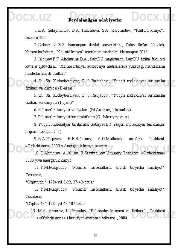 Foydalanilgan adabiyotlar
1. Z.A.   Sulaymonov,   D.A.   Hazratova,   S.A.   Karomatov.,   “Kalloid   kimyo”.,
Buxoro 2022
2. Dehqonov   R.S.   Namangan   davlat   universiteti.,   Tabiy   fanlar   fakulteti,
Kimyo kafedrasi, “Kolloid kimyo” masala va mashqlar. Namangan 2016
3. Islomov F.F. Akchurina D.A., SamDU magistranti, SamDU fizika fakulteti
katta  o’qituvchisi.,   “Xemosorbsiya,   adsorbsiya   hodisalarida   yuzadagi   markazlarni
modellashtirish usullari”
4. Sh.   Sh.   Xudoyberdiyev,   O.   I.   Radjabov.,   “Yuqori   molekulyar   birikmalar
fizikasi va kimyosi (II-qism)”
5. Sh.   Sh.   Xudoyberdiyev,   O.   I.   Radjabov.,   “Yuqori   molekulyar   birikmalar
fizikasi va kimyosi (I-qism)”
6. Polimerlar kimyosi va fizikasi (M.Asqarov, I.Ismoilov)
7. Polimerlar kimyosidan praktikum (O_.Musayev va b.)
8. Yuqori   molekulyar   birikmalar.Babayev.B.(   Yuqori   molekulyar   birikmalar.
ii-qism. dexqanov  r.)
9. N.A.Parpiyev,   H.R.Rahimov,   A.G.Muftaxov.   asoslari.   Toshkent.
«O'zbekiston». 2000 y.Anorganik kimyo nazariy 
10. Q.Ahmerov,   A.Jalilov,   R.Sayfutdinov   Umumiy   Toshkent.   «O'zbekiston»
2003 y.va anorganik kimyo.
11. Y.M.Maqsudov.   "Polimer   materiallarni   sinash   bo'yicha   amaliyot".
Toshkent,
"O'qituvchi", 1984 yil 8-22, 27-42-betlar
12. Y.M.Maqsudov.   "Polimer   materiallarni   sinash   bo'yicha   amaliyot".
Toshkent,
"O'qituvchi", 1984 yil 43-107-betlar
13.   M.A.   Asqarov,   I.I   Ismoilov.   “Polimerlar   kimyosi   va   fizikasi”.,   Toshkent
<<O’zbekiston>> Nashriyoti-matbaa ijodiy uyi., 2004
26 