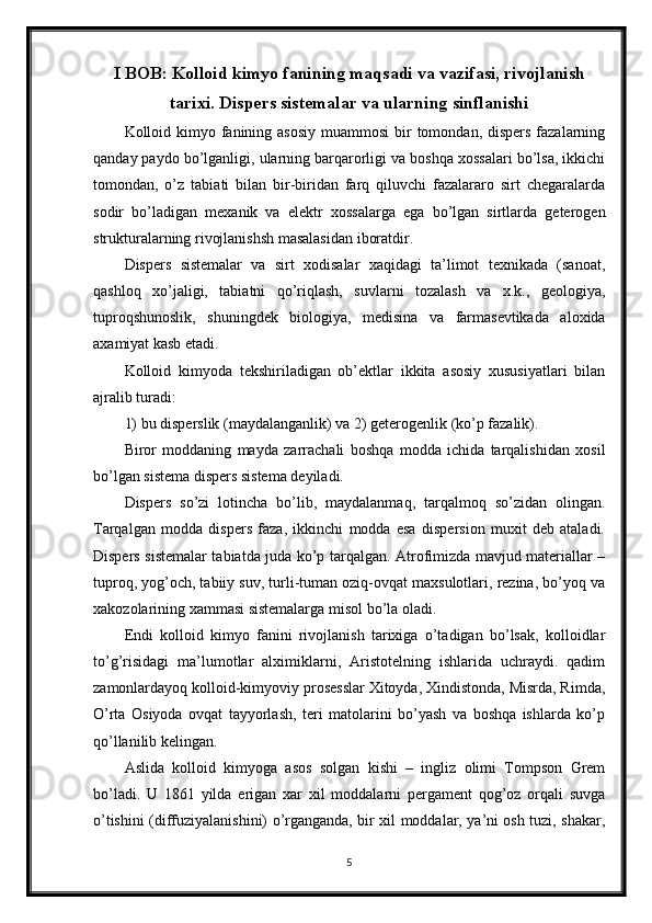 I BOB: Kolloid kimyo fanining maqsadi va vazifasi, rivojlanish
tarixi. Dispers sistemalar va ularning sinflanishi
Kolloid kimyo fanining asosiy  muammosi  bir  tomondan, dispers  fazalarning
qanday paydo bo’lganligi, ularning barqarorligi va boshqa xossalari bo’lsa, ikkichi
tomondan,   o’z   tabiati   bilan   bir-biridan   farq   qiluvchi   fazalararo   sirt   chegaralarda
sodir   bo’ladigan   mexanik   va   elektr   xossalarga   ega   bo’lgan   sirtlarda   geterogen
strukturalarning rivojlanishsh masalasidan iboratdir. 
Dispers   sistemalar   va   sirt   xodisalar   xaqidagi   ta’limot   texnikada   (sanoat,
qashloq   xo’jaligi,   tabiatni   qo’riqlash,   suvlarni   tozalash   va   x.k.,   geologiya,
tuproqshunoslik,   shuningdek   biologiya,   medisina   va   farmasevtikada   aloxida
axamiyat kasb etadi. 
Kolloid   kimyoda   tekshiriladigan   ob’ektlar   ikkita   asosiy   xususiyatlari   bilan
ajralib turadi:
1) bu disperslik (maydalanganlik) va 2) geterogenlik (ko’p fazalik). 
Biror   moddaning   mayda   zarrachali   boshqa   modda   ichida   tarqalishidan   xosil
bo’lgan sistema dispers sistema deyiladi. 
Dispers   so’zi   lotincha   bo’lib,   maydalanmaq,   tarqalmoq   so’zidan   olingan.
Tarqalgan   modda   dispers   faza,   ikkinchi   modda   esa   dispersion   muxit   deb   ataladi.
Dispers sistemalar tabiatda juda ko’p tarqalgan. Atrofimizda mavjud materiallar –
tuproq, yog’och, tabiiy suv, turli-tuman oziq-ovqat maxsulotlari, rezina, bo’yoq va
xakozolarining xammasi sistemalarga misol bo’la oladi. 
Endi   kolloid   kimyo   fanini   rivojlanish   tarixiga   o’tadigan   bo’lsak,   kolloidlar
to’g’risidagi   ma’lumotlar   alximiklarni,   Aristotelning   ishlarida   uchraydi.   qadim
zamonlardayoq kolloid-kimyoviy prosesslar Xitoyda, Xindistonda, Misrda, Rimda,
O’rta   Osiyoda   ovqat   tayyorlash,   teri   matolarini   bo’yash   va   boshqa   ishlarda   ko’p
qo’llanilib kelingan. 
Aslida   kolloid   kimyoga   asos   solgan   kishi   –   ingliz   olimi   Tompson   Grem
bo’ladi.   U   1861   yilda   erigan   xar   xil   moddalarni   pergament   qog’oz   orqali   suvga
o’tishini (diffuziyalanishini) o’rganganda, bir xil moddalar, ya’ni osh tuzi, shakar,
5