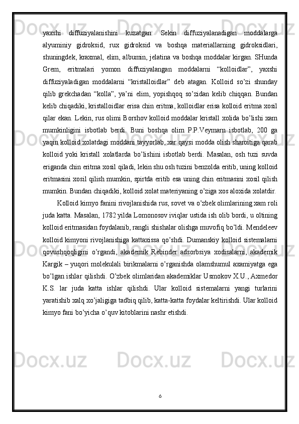 yaxshi   diffuziyalanishini   kuzatgan.   Sekin   diffuziyalanadigan   moddalarga
alyuminiy   gidroksid,   rux   gidroksid   va   boshqa   materiallarning   gidroksidlari,
shuningdek, kraxmal, elim, albumin, jelatina va boshqa moddalar kirgan. SHunda
Grem,   eritmalari   yomon   diffuziyalangan   moddalarni   “kolloidlar”,   yaxshi
diffuziyaladigan   moddalarni   “kristalloidlar”   deb   atagan.   Kolloid   so’zi   shunday
qilib   grekchadan   “kolla”,   ya’ni   elim,   yopishqoq   so’zidan   kelib   chiqqan.   Bundan
kelib chiqadiki, kristalloidlar erisa chin eritma, kolloidlar erisa kolloid eritma xosil
qilar ekan. Lekin, rus olimi Borshov kolloid moddalar kristall xolida bo’lishi xam
mumkinligini   isbotlab   berdi.   Buni   boshqa   olim   P.P.Veymarn   isbotlab,   200   ga
yaqin kolloid xolatdagi moddani tayyorlab, xar qaysi modda olish sharoitiga qarab
kolloid   yoki   kristall   xolatlarda   bo’lishini   isbotlab   berdi.   Masalan,   osh   tuzi   suvda
eriganda chin eritma xosil qiladi, lekin shu osh tuzini benzolda eritib, uning kolloid
eritmasini xosil qilish mumkin, spirtda eritib esa uning chin eritmasini xosil qilish
mumkin. Bundan chiqadiki, kolloid xolat materiyaning o’ziga xos aloxida xolatdir.
Kolloid kimyo fanini rivojlanishida rus, sovet va o’zbek olimlarining xam roli
juda katta. Masalan, 1782 yilda Lomonosov iviqlar ustida ish olib bordi, u oltining
kolloid eritmasidan foydalanib, rangli shishalar olishga muvofiq bo’ldi. Mendeleev
kolloid kimyoni rivojlanishiga kattaxissa qo’shdi. Dumanskiy kolloid sistemalarni
qovushqoqligini   o’rgandi,   akademik   Rebinder   adsorbsiya   xodisalarni,   akademik
Kargik – yuqori molekulali birikmalarni o’rganishda olamshumul axamiyatga ega
bo’lgan ishlar qilishdi. O’zbek olimlaridan akademiklar Usmokov X.U., Axmedor
K.S.   lar   juda   katta   ishlar   qilishdi.   Ular   kolloid   sistemalarni   yangi   turlarini
yaratishib xalq xo’jaligiga tadbiq qilib, katta-katta foydalar keltirishdi. Ular kolloid
kimyo fani bo’yicha o’quv kitoblarini nashr etishdi.
6 