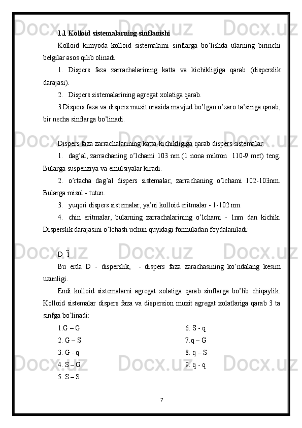 1.1 Kolloid sistemalarning sinflanishi
Kolloid   kimyoda   kolloid   sistemalarni   sinflarga   bo’lishda   ularning   birinchi
belgilar asos qilib olinadi: 
1. Dispers   faza   zarrachalarining   katta   va   kichikligiga   qarab   (disperslik
darajasi). 
2. Dispers sistemalarining agregat xolatiga qarab. 
3.Dispers faza va dispers muxit orasida mavjud bo’lgan o’zaro ta’siriga qarab,
bir necha sinflarga bo’linadi. 
Dispers faza zarrachalarining katta-kichikligiga qarab dispers sistemalar: 
1. dag’al, zarrachaning o’lchami  103 nm  (1 nona mikron   110-9 met)  teng. 
Bularga suspenziya va emulsiyalar kiradi. 
2. o’rtacha   dag’al   dispers   sistemalar,   zarrachaning   o’lchami   102-103nm.
Bularga misol - tutun. 
3. yuqori dispers sistemalar, ya’ni kolloid eritmalar - 1-102 nm. 
4. chin   eritmalar,   bularning   zarrachalarining   o’lchami   -   1nm   dan   kichik.
Disperslik darajasini o’lchash uchun quyidagi formuladan foydalaniladi: 
D  1 	
 
Bu   erda   D   -   disperslik,     -   dispers   faza   zarachasining   ko’ndalang   kesim	

uzunligi. 
Endi   kolloid   sistemalarni   agregat   xolatiga   qarab   sinflarga   bo’lib   chiqaylik.
Kolloid sistemalar  dispers faza va dispersion muxit agregat xolatlariga qarab 3 ta
sinfga bo’linadi: 
1.G – G
2. G – S
3. G - q 
4. S – G
5. S – S 6. S - q 
7.q – G
8. q – S
9. q - q 
7 