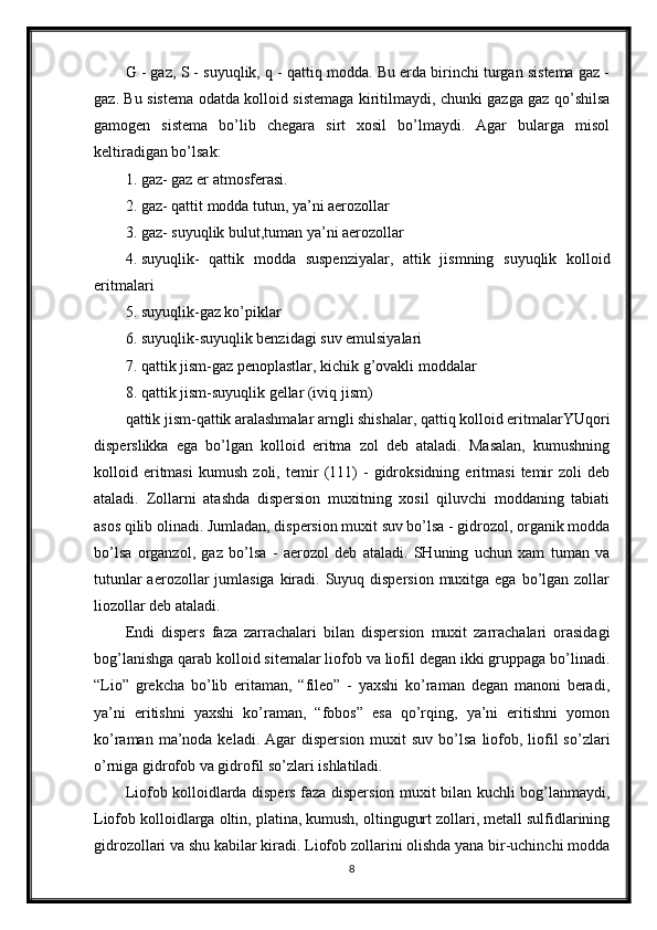 G - gaz, S - suyuqlik, q - qattiq modda. Bu erda birinchi turgan sistema gaz -
gaz. Bu sistema odatda kolloid sistemaga kiritilmaydi, chunki gazga gaz qo’shilsa
gamogen   sistema   bo’lib   chegara   sirt   xosil   bo’lmaydi.   Agar   bularga   misol
keltiradigan bo’lsak: 
1. gaz- gaz er atmosferasi. 
2. gaz- qattit modda tutun, ya’ni aerozollar 
3. gaz- suyuqlik bulut,tuman ya’ni aerozollar 
4. suyuqlik-   qattik   modda   suspenziyalar,   attik   jismning   suyuqlik   kolloid
eritmalari 
5. suyuqlik-gaz ko’piklar 
6. suyuqlik-suyuqlik benzidagi suv emulsiyalari 
7. qattik jism-gaz penoplastlar, kichik g’ovakli moddalar 
8. qattik jism-suyuqlik gellar (iviq jism) 
qattik jism-qattik aralashmalar arngli shishalar, qattiq kolloid eritmalarYUqori
disperslikka   ega   bo’lgan   kolloid   eritma   zol   deb   ataladi.   Masalan,   kumushning
kolloid   eritmasi   kumush   zoli,   temir   (111)   -   gidroksidning   eritmasi   temir   zoli   deb
ataladi.   Zollarni   atashda   dispersion   muxitning   xosil   qiluvchi   moddaning   tabiati
asos qilib olinadi. Jumladan, dispersion muxit suv bo’lsa - gidrozol, organik modda
bo’lsa   organzol,   gaz   bo’lsa   -   aerozol   deb   ataladi.   SHuning   uchun   xam   tuman   va
tutunlar  aerozollar  jumlasiga kiradi. Suyuq dispersion muxitga ega  bo’lgan zollar
liozollar deb ataladi. 
Endi   dispers   faza   zarrachalari   bilan   dispersion   muxit   zarrachalari   orasidagi
bog’lanishga qarab kolloid sitemalar liofob va liofil degan ikki gruppaga bo’linadi.
“Lio”   grekcha   bo’lib   eritaman,   “fileo”   -   yaxshi   ko’raman   degan   manoni   beradi,
ya’ni   eritishni   yaxshi   ko’raman,   “fobos”   esa   qo’rqing,   ya’ni   eritishni   yomon
ko’raman  ma’noda  keladi.  Agar  dispersion  muxit  suv  bo’lsa  liofob,  liofil   so’zlari
o’rniga gidrofob va gidrofil so’zlari ishlatiladi. 
Liofob kolloidlarda dispers faza dispersion muxit bilan kuchli bog’lanmaydi,
Liofob kolloidlarga oltin, platina, kumush, oltingugurt zollari, metall sulfidlarining
gidrozollari va shu kabilar kiradi. Liofob zollarini olishda yana bir-uchinchi modda
8 