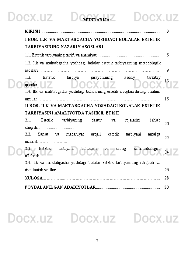 MUNDARIJA:
KIRISH ................................................................................................................ 3
I-BOB.   ILK   VA   MAKTABGACHA   YOSHDAGI   BOLALAR   ESTETIK
TARBIYASINING NAZARIY ASOSLARI
1.1. Estetik tarbiyaning ta'rifi va ahamiyati........................................................... 5
1.2.   Ilk   va   maktabgacha   yoshdagi   bolalar   estetik   tarbiyasining   metodologik
asoslari …………………………………………………………………………... 9
1.3.   Estetik   tarbiya   jarayonining   asosiy   tarkibiy
qismlari………………………... 13
1.4.   Ilk   va   maktabgacha   yoshdagi   bolalarning   estetik   rivojlanishidagi   muhim
omillar …………………………………………………………………………... 15
II-BOB.   I LK   VA MAKTABGACHA   YOSHDAGI  BOLALAR   ESTETIK
TARBIYASINI AMALIYOTDA TASHKIL ETISH
2.1.   Estetik   tarbiyaning   dastur   va   rejalarini   ishlab
chiqish..................................... 20
2.2.   San'at   va   madaniyat   orqali   estetik   tarbiyani   amalga
oshirish………………... 22
2.3.   Estetik   tarbiyani   baholash   va   uning   samaradorligini
o‘lchash……………… 24
2.4.   Ilk   va   maktabgacha   yoshdagi   bolalar   estetik   tarbiyasining   istiqboli   va
rivojlanish yo‘llari................................................................................................. 26
XULOSA…………...…………………………………………………………... 28
FOYDALANILGAN ADABIYOTLAR............................................................ 30
2