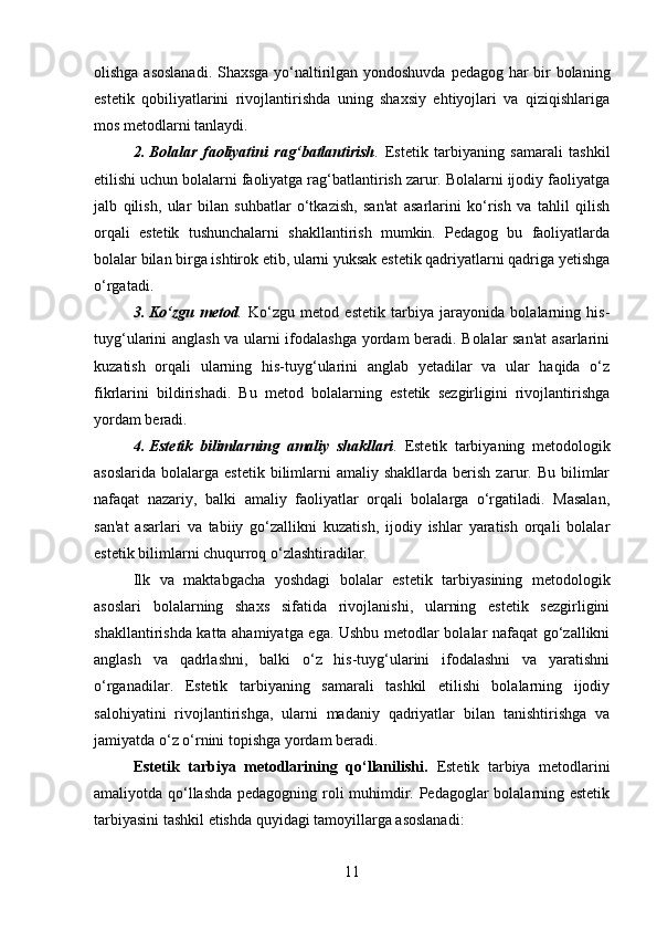 olishga asoslanadi. Shaxsga yo‘naltirilgan yondoshuvda pedagog har bir bolaning
estetik   qobiliyatlarini   rivojlantirishda   uning   shaxsiy   ehtiyojlari   va   qiziqishlariga
mos metodlarni tanlaydi.
2. Bolalar   faoliyatini   rag‘batlantirish .   Estetik   tarbiyaning   samarali   tashkil
etilishi uchun bolalarni faoliyatga rag‘batlantirish zarur. Bolalarni ijodiy faoliyatga
jalb   qilish,   ular   bilan   suhbatlar   o‘tkazish,   san'at   asarlarini   ko‘rish   va   tahlil   qilish
orqali   estetik   tushunchalarni   shakllantirish   mumkin.   Pedagog   bu   faoliyatlarda
bolalar bilan birga ishtirok etib, ularni yuksak estetik qadriyatlarni qadriga yetishga
o‘rgatadi.
3. Ko‘zgu   metod .   Ko‘zgu   metod   estetik   tarbiya   jarayonida   bolalarning   his-
tuyg‘ularini anglash va ularni ifodalashga yordam beradi. Bolalar san'at  asarlarini
kuzatish   orqali   ularning   his-tuyg‘ularini   anglab   yetadilar   va   ular   haqida   o‘z
fikrlarini   bildirishadi.   Bu   metod   bolalarning   estetik   sezgirligini   rivojlantirishga
yordam beradi.
4. Estetik   bilimlarning   amaliy   shakllari .   Estetik   tarbiyaning   metodologik
asoslarida   bolalarga   estetik  bilimlarni  amaliy   shakllarda  berish  zarur.  Bu  bilimlar
nafaqat   nazariy,   balki   amaliy   faoliyatlar   orqali   bolalarga   o‘rgatiladi.   Masalan,
san'at   asarlari   va   tabiiy   go‘zallikni   kuzatish,   ijodiy   ishlar   yaratish   orqali   bolalar
estetik bilimlarni chuqurroq o‘zlashtiradilar.
Ilk   va   maktabgacha   yoshdagi   bolalar   estetik   tarbiyasining   metodologik
asoslari   bolalarning   shaxs   sifatida   rivojlanishi,   ularning   estetik   sezgirligini
shakllantirishda katta ahamiyatga ega. Ushbu metodlar bolalar nafaqat go‘zallikni
anglash   va   qadrlashni,   balki   o‘z   his-tuyg‘ularini   ifodalashni   va   yaratishni
o‘rganadilar.   Estetik   tarbiyaning   samarali   tashkil   etilishi   bolalarning   ijodiy
salohiyatini   rivojlantirishga,   ularni   madaniy   qadriyatlar   bilan   tanishtirishga   va
jamiyatda o‘z o‘rnini topishga yordam beradi.
Estetik   tarbiya   metodlarining   qo‘llanilishi .   Estetik   tarbiya   metodlarini
amaliyotda qo‘llashda pedagogning roli muhimdir. Pedagoglar bolalarning estetik
tarbiyasini tashkil etishda quyidagi tamoyillarga asoslanadi:
11 