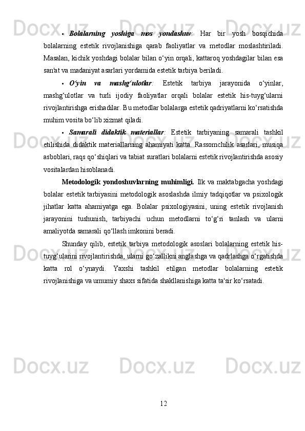  Bolalarning   yoshiga   mos   yondashuv :   Har   bir   yosh   bosqichida
bolalarning   estetik   rivojlanishiga   qarab   faoliyatlar   va   metodlar   moslashtiriladi.
Masalan, kichik yoshdagi bolalar bilan o‘yin orqali, kattaroq yoshdagilar bilan esa
san'at va madaniyat asarlari yordamida estetik tarbiya beriladi.
 O‘yin   va   mashg‘ulotlar :   Estetik   tarbiya   jarayonida   o‘yinlar,
mashg‘ulotlar   va   turli   ijodiy   faoliyatlar   orqali   bolalar   estetik   his-tuyg‘ularni
rivojlantirishga erishadilar. Bu metodlar bolalarga estetik qadriyatlarni ko‘rsatishda
muhim vosita bo‘lib xizmat qiladi.
 Samarali   didaktik   materiallar :   Estetik   tarbiyaning   samarali   tashkil
etilishida   didaktik   materiallarning   ahamiyati   katta.   Rassomchilik   asarlari,   musiqa
asboblari, raqs qo‘shiqlari va tabiat suratlari bolalarni estetik rivojlantirishda asosiy
vositalardan hisoblanadi.
Metodologik   yondoshuvlarning   muhimligi.   Ilk   va   maktabgacha   yoshdagi
bolalar   estetik  tarbiyasini  metodologik  asoslashda   ilmiy  tadqiqotlar  va  psixologik
jihatlar   katta   ahamiyatga   ega.   Bolalar   psixologiyasini,   uning   estetik   rivojlanish
jarayonini   tushunish,   tarbiyachi   uchun   metodlarni   to‘g‘ri   tanlash   va   ularni
amaliyotda samarali qo‘llash imkonini beradi.
Shunday   qilib,   estetik   tarbiya   metodologik   asoslari   bolalarning   estetik   his-
tuyg‘ularini rivojlantirishda, ularni go‘zallikni anglashga va qadrlashga o‘rgatishda
katta   rol   o‘ynaydi.   Yaxshi   tashkil   etilgan   metodlar   bolalarning   estetik
rivojlanishiga va umumiy shaxs sifatida shakllanishiga katta ta'sir ko‘rsatadi.
12 