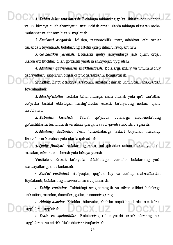 1. Tabiat bilan tanishtirish :  Bolalarga tabiatning go‘zalliklarini ochib berish
va uni himoya qilish ahamiyatini tushuntirish orqali ularda tabiatga nisbatan mehr-
muhabbat va ehtirom hissini uyg‘otish.
2. San’atni   o‘rgatish :   Musiqa,   rassomchilik,   teatr,   adabiyot   kabi   san’at
turlaridan foydalanib, bolalarning estetik qiziqishlarini rivojlantirish.
3. Go‘zallikni   yaratish :   Bolalarni   ijodiy   jarayonlarga   jalb   qilish   orqali
ularda o‘z kuchlari bilan go‘zallik yaratish ishtiyoqini uyg‘otish.
4. Madaniy qadriyatlarni  shakllantirish :   Bolalarga milliy va umuminsoniy
qadriyatlarni singdirish orqali estetik qarashlarini kengaytirish.
Shakllar .   Estetik tarbiya jarayonini amalga oshirish uchun turli shakllardan
foydalaniladi:
1. Mashg‘ulotlar :   Bolalar   bilan   musiqa,   rasm   chizish   yoki   qo‘l   san’atlari
bo‘yicha   tashkil   etiladigan   mashg‘ulotlar   estetik   tarbiyaning   muhim   qismi
hisoblanadi.
2. Tabiatni   kuzatish :   Tabiat   qo‘ynida   bolalarga   atrof-muhitning
go‘zalliklarini tushuntirish va ularni qiziqarli savol-javob shaklida o‘rganish.
3. Madaniy   tadbirlar :   Teatr   tomoshalariga   tashrif   buyurish,   madaniy
festivallarni kuzatish yoki ularda qatnashish.
4. Ijodiy   faoliyat :   Bolalarning   erkin   ijod   qilishlari   uchun   sharoit   yaratish,
masalan, erkin rasm chizish yoki hikoya yozish.
Vositalar .   Estetik   tarbiyada   ishlatiladigan   vositalar   bolalarning   yosh
xususiyatlariga mos tanlanadi:
 San’at   vositalari :   Bo‘yoqlar,   qog‘oz,   loy   va   boshqa   materiallardan
foydalanib, bolalarning tasavvurlarini rivojlantirish.
 Tabiiy   vositalar :   Tabiatdagi   rang-baranglik   va   xilma-xillikni   bolalarga
ko‘rsatish, masalan, daraxtlar, gullar, osmonning rangi.
 Adabiy   asarlar :   Ertaklar,   hikoyalar,   she’rlar   orqali   bolalarda   estetik   his-
tuyg‘ularni uyg‘otish.
 Teatr   va   spektakllar :   Bolalarning   rol   o‘ynashi   orqali   ularning   his-
tuyg‘ularini va estetik fikrlashlarini rivojlantirish.
14 