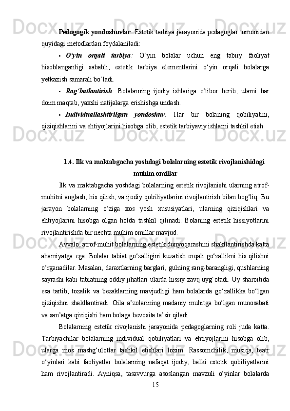 Pedagogik yondoshuvlar . Estetik tarbiya jarayonida pedagoglar tomonidan
quyidagi metodlardan foydalaniladi:
 O‘yin   orqali   tarbiya :   O‘yin   bolalar   uchun   eng   tabiiy   faoliyat
hisoblanganligi   sababli,   estetik   tarbiya   elementlarini   o‘yin   orqali   bolalarga
yetkazish samarali bo‘ladi.
 Rag‘batlantirish :   Bolalarning   ijodiy   ishlariga   e’tibor   berib,   ularni   har
doim maqtab, yaxshi natijalarga erishishga undash.
 Individuallashtirilgan   yondoshuv :   Har   bir   bolaning   qobiliyatini,
qiziqishlarini va ehtiyojlarini hisobga olib, estetik tarbiyaviy ishlarni tashkil etish.
1.4. Ilk va maktabgacha yoshdagi bolalarning estetik rivojlanishidagi
muhim omillar
Ilk va maktabgacha yoshdagi bolalarning estetik rivojlanishi ularning atrof-
muhitni anglash, his qilish, va ijodiy qobiliyatlarini rivojlantirish bilan bog‘liq. Bu
jarayon   bolalarning   o‘ziga   xos   yosh   xususiyatlari,   ularning   qiziqishlari   va
ehtiyojlarini   hisobga   olgan   holda   tashkil   qilinadi.   Bolaning   estetik   hissiyotlarini
rivojlantirishda bir nechta muhim omillar mavjud.
Avvalo, atrof-muhit bolalarning estetik dunyoqarashini shakllantirishda katta
ahamiyatga  ega.   Bolalar   tabiat   go‘zalligini  kuzatish   orqali   go‘zallikni  his   qilishni
o‘rganadilar. Masalan, daraxtlarning barglari, gulning rang-barangligi, qushlarning
sayrashi kabi tabiatning oddiy jihatlari ularda hissiy zavq uyg‘otadi. Uy sharoitida
esa   tartib,   tozalik   va   bezaklarning   mavjudligi   ham   bolalarda   go‘zallikka   bo‘lgan
qiziqishni   shakllantiradi.   Oila   a’zolarining   madaniy   muhitga   bo‘lgan   munosabati
va san’atga qiziqishi ham bolaga bevosita ta’sir qiladi.
Bolalarning   estetik   rivojlanishi   jarayonida   pedagoglarning   roli   juda   katta.
Tarbiyachilar   bolalarning   individual   qobiliyatlari   va   ehtiyojlarini   hisobga   olib,
ularga   mos   mashg‘ulotlar   tashkil   etishlari   lozim.   Rassomchilik,   musiqa,   teatr
o‘yinlari   kabi   faoliyatlar   bolalarning   nafaqat   ijodiy,   balki   estetik   qobiliyatlarini
ham   rivojlantiradi.   Ayniqsa,   tasavvurga   asoslangan   mavzuli   o‘yinlar   bolalarda
15 