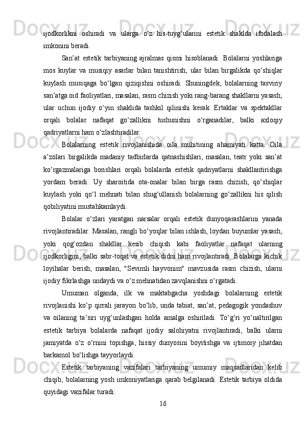 ijodkorlikni   oshiradi   va   ularga   o‘z   his-tuyg‘ularini   estetik   shaklda   ifodalash
imkonini beradi.
San’at   estetik   tarbiyaning   ajralmas   qismi   hisoblanadi.   Bolalarni   yoshlariga
mos   kuylar   va   musiqiy   asarlar   bilan   tanishtirish,   ular   bilan   birgalikda   qo‘shiqlar
kuylash   musiqaga   bo‘lgan   qiziqishni   oshiradi.   Shuningdek,   bolalarning   tasviriy
san’atga oid faoliyatlari, masalan, rasm chizish yoki rang-barang shakllarni yasash,
ular   uchun   ijodiy   o‘yin   shaklida   tashkil   qilinishi   kerak.   Ertaklar   va   spektakllar
orqali   bolalar   nafaqat   go‘zallikni   tushunishni   o‘rganadilar,   balki   axloqiy
qadriyatlarni ham o‘zlashtiradilar.
Bolalarning   estetik   rivojlanishida   oila   muhitining   ahamiyati   katta.   Oila
a’zolari   birgalikda   madaniy   tadbirlarda   qatnashishlari,   masalan,   teatr   yoki   san’at
ko‘rgazmalariga   borishlari   orqali   bolalarda   estetik   qadriyatlarni   shakllantirishga
yordam   beradi.   Uy   sharoitida   ota-onalar   bilan   birga   rasm   chizish,   qo‘shiqlar
kuylash   yoki   qo‘l   mehnati   bilan   shug‘ullanish   bolalarning   go‘zallikni   his   qilish
qobiliyatini mustahkamlaydi.
Bolalar   o‘zlari   yaratgan   narsalar   orqali   estetik   dunyoqarashlarini   yanada
rivojlantiradilar. Masalan, rangli bo‘yoqlar bilan ishlash, loydan buyumlar yasash,
yoki   qog‘ozdan   shakllar   kesib   chiqish   kabi   faoliyatlar   nafaqat   ularning
ijodkorligini, balki sabr-toqat va estetik didni ham rivojlantiradi. Bolalarga kichik
loyihalar   berish,   masalan,   "Sevimli   hayvonim"   mavzusida   rasm   chizish,   ularni
ijodiy fikrlashga undaydi va o‘z mehnatidan zavqlanishni o‘rgatadi.
Umuman   olganda,   ilk   va   maktabgacha   yoshdagi   bolalarning   estetik
rivojlanishi   ko‘p   qirrali   jarayon   bo‘lib,   unda   tabiat,   san’at,   pedagogik   yondashuv
va   oilaning   ta’siri   uyg‘unlashgan   holda   amalga   oshiriladi.   To‘g‘ri   yo‘naltirilgan
estetik   tarbiya   bolalarda   nafaqat   ijodiy   salohiyatni   rivojlantiradi,   balki   ularni
jamiyatda   o‘z   o‘rnini   topishga,   hissiy   dunyosini   boyitishga   va   ijtimoiy   jihatdan
barkamol bo‘lishga tayyorlaydi.
Estetik   tarbiyaning   vazifalari   tarbiyaning   umumiy   maqsadlaridan   kelib
chiqib,   bolalarning   yosh   imkoniyatlariga   qarab   belgilanadi.   Estetik   tarbiya   oldida
quyidagi vazifalar turadi:
16 