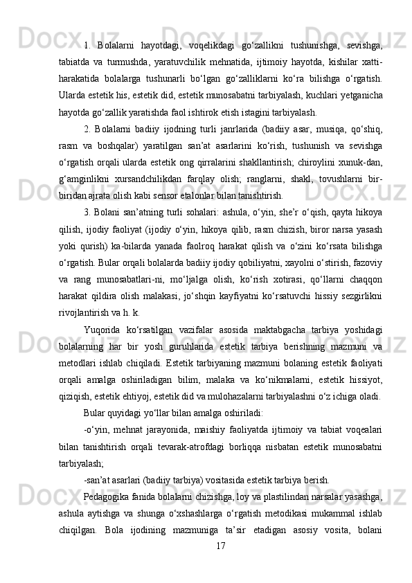 1.   Bolalarni   hayotdagi,   voqelikdagi   go‘zallikni   tushunishga,   sevishga,
tabiatda   va   turmushda,   yaratuvchilik   mehnatida,   ijtimoiy   hayotda,   kishilar   xatti-
harakatida   bolalarga   tushunarli   bo‘lgan   go‘zalliklarni   ko‘ra   bilishga   o‘rgatish.
Ularda estetik his, estetik did, estetik munosabatni tarbiyalash, kuchlari   yetganicha
hayotda go‘zallik yaratishda faol ishtirok etish istagini tarbiyalash.
2.   Bolalarni   badiiy   ijodning   turli   janrlarida   (badiiy   asar,   musiqa,   qo‘shiq,
rasm   va   boshqalar)   yaratilgan   san’at   asarlarini   ko‘rish,   tushunish   va   sevishga
o‘rgatish  orqali  ularda estetik  ong  qirralarini  shakllantirish;  chiroylini  xunuk-dan,
g‘amginlikni   xursandchilikdan   farqlay   olish;   ranglarni,   shakl,   tovushlarni   bir-
biridan ajrata olish kabi sensor etalonlar bilan tanishtirish.
3. Bolani san’atning turli sohalari: ashula, o‘yin, she’r o‘qish, qayta hikoya
qilish,   ijodiy   faoliyat   (ijodiy   o‘yin,   hikoya  qilib,   rasm   chizish,   biror   narsa   yasash
yoki   qurish)   ka-bilarda   yanada   faolroq   harakat   qilish   va   o‘zini   ko‘rsata   bilishga
o‘rgatish. Bular orqali bolalarda badiiy ijodiy qobiliyatni, xayolni o‘stirish, fazoviy
va   rang   munosabatlari-ni,   mo‘ljalga   olish,   ko‘rish   xotirasi,   qo‘llarni   chaqqon
harakat   qildira   olish   malakasi,   jo‘shqin   kayfiyatni   ko‘rsatuvchi   hissiy   sezgirlikni
rivojlantirish va h. k.
Yuqorida   ko‘rsatilgan   vazifalar   asosida   maktabgacha   tarbiya   yoshidagi
bolalarning   har   bir   yosh   guruhlarida   estetik   tarbiya   berishning   mazmuni   va
metodlari   ishlab   chiqiladi.   Estetik   tarbiyaning   mazmuni   bolaning   estetik   faoliyati
orqali   amalga   oshiriladigan   bilim,   malaka   va   ko‘nikmalarni,   estetik   hissiyot,
qiziqish, estetik ehtiyoj, estetik did va mulohazalarni tarbiyalashni o‘z ichiga oladi.
Bular quyidagi yo‘llar bilan amalga oshiriladi:
-o‘yin,   mehnat   jarayonida,   maishiy   faoliyatda   ijtimoiy   va   tabiat   voqealari
bilan   tanishtirish   orqali   tevarak-atrofdagi   borliqqa   nisbatan   estetik   munosabatni
tarbiyalash;
-san’at asarlari (badiiy tarbiya) vositasida estetik tarbiya berish.
Pedagogika fanida bolalarni chizishga, loy va plastilindan narsalar yasashga,
ashula   aytishga   va   shunga   o‘xshashlarga   o‘rgatish   metodikasi   mukammal   ishlab
chiqilgan.   Bola   ijodining   mazmuniga   ta’sir   etadigan   asosiy   vosita,   bolani
17 