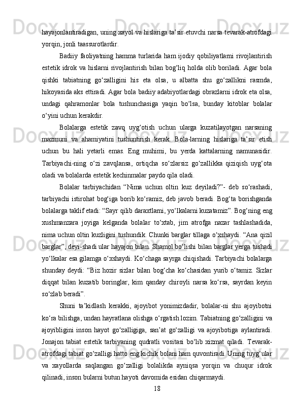 hayajonlantiradigan, uning xayol va hislariga ta’sir etuvchi narsa tevarak-atrofdagi
yorqin, jonli taassurotlardir.
Badiiy faoliyatning hamma turlarida ham  ijodiy qobiliyatlarni  rivojlantirish
estetik idrok va hislarni  rivojlantirish bilan bog‘liq holda olib boriladi. Agar  bola
qishki   tabiatning   go‘zalligini   his   eta   olsa,   u   albatta   shu   go‘zallikni   rasmda,
hikoyasida aks ettiradi. Agar bola badiiy adabiyotlardagi obrazlarni idrok eta olsa,
undagi   qahramonlar   bola   tushunchasiga   yaqin   bo‘lsa,   bunday   kitoblar   bolalar
o‘yini uchun kerakdir.
Bolalarga   estetik   zavq   uyg‘otish   uchun   ularga   kuzatilayotgan   narsaning
mazmuni   va   ahamiyatini   tushuntirish   kerak.   Bola-larning   hislariga   ta’sir   etish
uchun   bu   hali   yetarli   emas.   Eng   muhimi,   bu   yerda   kattalarning   namunasidir.
Tarbiyachi-ning   o‘zi   zavqlansa,   ortiqcha   so‘zlarsiz   go‘zallikka   qiziqish   uyg‘ota
oladi va bolalarda estetik kechinmalar paydo qila oladi.
Bolalar   tarbiyachidan   “Nima   uchun   oltin   kuz   deyiladi?”-   deb   so‘rashadi,
tarbiyachi  istirohat  bog‘iga borib ko‘ramiz, deb javob beradi. Bog‘ta borishganda
bolalarga taklif etadi: “Sayr qilib daraxtlarni, yo‘lkalarni kuzatamiz”. Bog‘ning   eng
xushmanzara   joyiga   kelganda   bolalar   to‘xtab,   jim   atrofga   nazar   tashlashadida,
nima uchun oltin kuzligini tushundik. Chunki barglar tillaga o‘xshaydi. “Ana   qizil
barglar”, deyi-shadi ular hayajon bilan. Shamol bo‘lishi bilan barglar yerga   tushadi
yo‘lkalar esa gilamga o‘xshaydi.   Ko‘chaga sayrga chiqishadi. Tarbiyachi bolalarga
shunday   deydi:   “Biz   hozir   sizlar   bilan   bog‘cha   ko‘chasidan   yurib   o‘tamiz.   Sizlar
diqqat   bilan   kuzatib   boringlar,   kim   qanday   chiroyli   narsa   ko‘rsa,   sayrdan   keyin
so‘zlab beradi”.
Shuni   ta’kidlash   kerakki,   ajoyibot   yonimizdadir,   bolalar-ni   shu   ajoyibotni
ko‘ra bilishga, undan hayratlana olishga o‘rgatish lozim. Tabiatning go‘zalligini   va
ajoyibligini   inson   hayot   go‘zalligiga,   san’at   go‘zalligi   va   ajoyibotiga   aylantiradi.
Jonajon   tabiat   estetik   tarbiyaning   qudratli   vositasi   bo‘lib   xizmat   qiladi.   Tevarak-
atrofdagi tabiat go‘zalligi hatto eng kichik bolani ham quvontiradi. Uning tuyg‘ular
va   xayollarda   saqlangan   go‘zalligi   bolalikda   ayniqsa   yorqin   va   chuqur   idrok
qilinadi, inson bularni butun hayoti davomida esidan chiqarmaydi.
18 