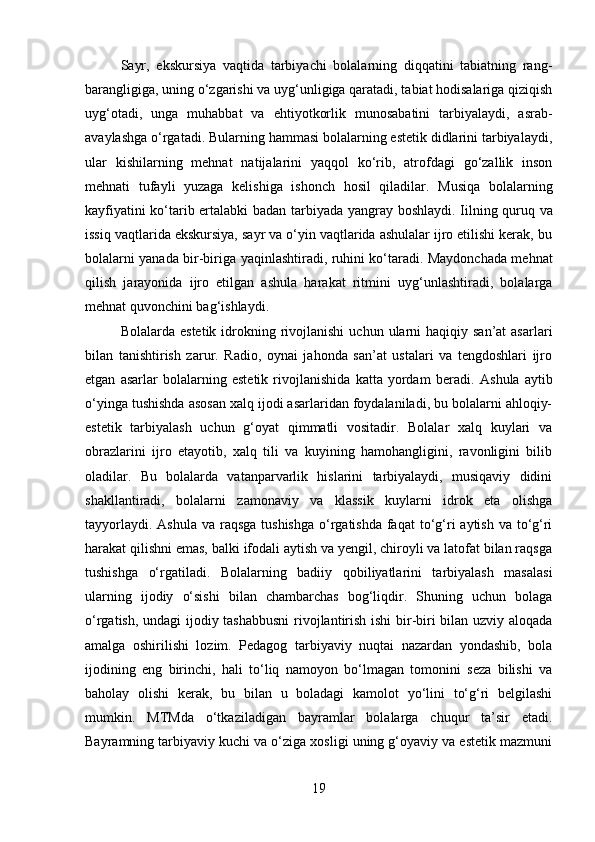 Sayr,   ekskursiya   vaqtida   tarbiyachi   bolalarning   diqqatini   tabiatning   rang-
barangligiga, uning o‘zgarishi va uyg‘unligiga qaratadi, tabiat hodisalariga qiziqish
uyg‘otadi,   unga   muhabbat   va   ehtiyotkorlik   munosabatini   tarbiyalaydi,   asrab-
avaylashga o‘rgatadi. Bularning hammasi bolalarning estetik didlarini tarbiyalaydi,
ular   kishilarning   mehnat   natijalarini   yaqqol   ko‘rib,   atrofdagi   go‘zallik   inson
mehnati   tufayli   yuzaga   kelishiga   ishonch   hosil   qiladilar.   Musiqa   bolalarning
kayfiyatini ko‘tarib ertalabki badan tarbiyada yangray   boshlaydi. Iilning quruq va
issiq vaqtlarida ekskursiya, sayr va o‘yin vaqtlarida ashulalar ijro etilishi kerak, bu
bolalarni yanada bir-biriga yaqinlashtiradi, ruhini ko‘taradi. Maydonchada mehnat
qilish   jarayonida   ijro   etilgan   ashula   harakat   ritmini   uyg‘unlashtiradi,   bolalarga
mehnat quvonchini bag‘ishlaydi.
Bolalarda  estetik  idrokning  rivojlanishi   uchun  ularni   haqiqiy san’at  asarlari
bilan   tanishtirish   zarur.   Radio,   oynai   jahonda   san’at   ustalari   va   tengdoshlari   ijro
etgan   asarlar   bolalarning   estetik   rivojlanishida   katta   yordam   beradi.   Ashula   aytib
o‘yinga tushishda asosan xalq ijodi asarlaridan foydalaniladi, bu bolalarni ahloqiy-
estetik   tarbiyalash   uchun   g‘oyat   qimmatli   vositadir.   Bolalar   xalq   kuylari   va
obrazlarini   ijro   etayotib,   xalq   tili   va   kuyining   hamohangligini,   ravonligini   bilib
oladilar.   Bu   bolalarda   vatanparvarlik   hislarini   tarbiyalaydi,   musiqaviy   didini
shakllantiradi,   bolalarni   zamonaviy   va   klassik   kuylarni   idrok   eta   olishga
tayyorlaydi. Ashula  va raqsga  tushishga  o‘rgatishda  faqat  to‘g‘ri  aytish va  to‘g‘ri
harakat qilishni emas, balki ifodali aytish va yengil, chiroyli va latofat bilan raqsga
tushishga   o‘rgatiladi.   Bolalarning   badiiy   qobiliyatlarini   tarbiyalash   masalasi
ularning   ijodiy   o‘sishi   bilan   chambarchas   bog‘liqdir.   Shuning   uchun   bolaga
o‘rgatish, undagi ijodiy tashabbusni  rivojlantirish ishi  bir-biri bilan uzviy aloqada
amalga   oshirilishi   lozim.   Pedagog   tarbiyaviy   nuqtai   nazardan   yondashib,   bola
ijodining   eng   birinchi,   hali   to‘liq   namoyon   bo‘lmagan   tomonini   seza   bilishi   va
baholay   olishi   kerak,   bu   bilan   u   boladagi   kamolot   yo‘lini   to‘g‘ri   belgilashi
mumkin.   MTMda   o‘tkaziladigan   bayramlar   bolalarga   chuqur   ta’sir   etadi.
Bayramning tarbiyaviy kuchi va o‘ziga xosligi uning g‘oyaviy va estetik mazmuni
19
