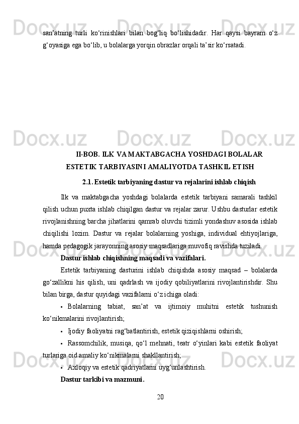 san’atning   turli   ko‘rinishlari   bilan   bog‘liq   bo‘lishidadir.   Har   qaysi   bayram   o‘z
g‘oyasiga ega bo‘lib, u bolalarga yorqin obrazlar orqali ta’sir ko‘rsatadi.
II-BOB. I LK VA MAKTABGACHA YOSHDAGI BOLALAR
ESTETIK TARBIYASINI AMALIYOTDA TASHKIL ETISH
2.1.   Estetik tarbiyaning dastur va rejalarini ishlab chiqish
Ilk   va   maktabgacha   yoshdagi   bolalarda   estetik   tarbiyani   samarali   tashkil
qilish uchun puxta ishlab chiqilgan dastur va rejalar zarur. Ushbu dasturlar estetik
rivojlanishning barcha jihatlarini qamrab oluvchi tizimli yondashuv asosida ishlab
chiqilishi   lozim.   Dastur   va   rejalar   bolalarning   yoshiga,   individual   ehtiyojlariga,
hamda pedagogik jarayonning asosiy maqsadlariga muvofiq ravishda tuziladi.
Dastur ishlab chiqishning maqsadi va vazifalari .
Estetik   tarbiyaning   dasturini   ishlab   chiqishda   asosiy   maqsad   –   bolalarda
go‘zallikni   his   qilish,   uni   qadrlash   va   ijodiy   qobiliyatlarini   rivojlantirishdir.   Shu
bilan birga, dastur quyidagi vazifalarni o‘z ichiga oladi:
 Bolalarning   tabiat,   san’at   va   ijtimoiy   muhitni   estetik   tushunish
ko‘nikmalarini rivojlantirish;
 Ijodiy faoliyatni rag‘batlantirish, estetik qiziqishlarni oshirish;
 Rassomchilik,   musiqa,   qo‘l   mehnati,   teatr   o‘yinlari   kabi   estetik   faoliyat
turlariga oid amaliy ko‘nikmalarni shakllantirish;
 Axloqiy va estetik qadriyatlarni uyg‘unlashtirish.
Dastur tarkibi va mazmuni .
20 