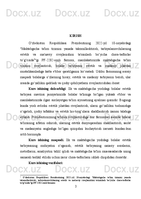 KIRISH
O‘zbekiston   Respublikasi   Prezidentining   2022-yil   10-noyabrdagi
"Maktabgacha   ta'lim   tizimini   yanada   takomillashtirish,   tarbiyalanuvchilarning
estetik   va   ma'naviy   rivojlanishini   ta'minlash   bo‘yicha   chora-tadbirlar
to‘g‘risida 1
"gi   PF-2282-sonli   farmoni,   mamlakatimizda   maktabgacha   ta'lim
tizimini   rivojlantirish,   bolalar   tarbiyasini   estetik   va   madaniy   jihatdan
mustahkamlashga   katta   e'tibor   qaratilganini   ko‘rsatadi.   Ushbu   farmonning   asosiy
maqsadi   bolalarga   o‘zlarining   hissiy,   estetik   va   madaniy   tarbiyasini   berish,   ular
orasida go‘zallikni qadrlash va ijodiy qobiliyatlarni rivojlantirishdan iborat.
Kurs   ishining   dolzarbligi .   Ilk   va   maktabgacha   yoshdagi   bolalar   estetik
tarbiyasi   mavzusi   jamiyatimizda   bolalar   ta'limiga   bo‘lgan   yuksak   e'tibor   va
mamlakatimizda ilgari surilayotgan ta'lim siyosatining ajralmas qismidir. Bugungi
kunda   yosh   avlodni   estetik   jihatdan   rivojlantirish,   ularni   go‘zallikni   tushunishga
o‘rgatish,   ijodiy   tafakkur   va   estetik   his-tuyg‘ularni   shakllantirish   zamon   talabiga
aylandi. Prezidentimizning ta'limni rivojlantirishga doir farmonlari asosida bolalar
ta'limining   sifatini   oshirish,   ularning   estetik   dunyoqarashini   shakllantirish,   san'at
va   madaniyatni   anglashga   bo‘lgan   qiziqishni   kuchaytirish   zarurati   kundan-kun
ortib bormoqda.
Kurs   ishining   maqsadi.   Ilk   va   maktabgacha   yoshdagi   bolalar   estetik
tarbiyasining   mohiyatini   o‘rganish,   estetik   tarbiyaning   nazariy   asoslarini,
metodlarini,   amaliyotini   tahlil   qilish   va   maktabgacha   ta'lim   muassasalarida   uning
samarali tashkil etilishi uchun zarur chora-tadbirlarni ishlab chiqishdan iboratdir..
Kurs ishi ning vazifalari :
1
  O‘zbekiston   Respublikasi   Prezidentining   2022-yil   10-noyabrdagi   "Maktabgacha   ta'lim   tizimini   yanada
takomillashtirish,   tarbiyalanuvchilarning   estetik   va   ma'naviy   rivojlanishini   ta'minlash   bo‘yicha   chora-tadbirlar
to‘g‘risida"gi PF-2282-sonli farmoni
3