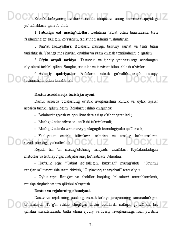 Estetik   tarbiyaning   dasturini   ishlab   chiqishda   uning   mazmuni   quyidagi
yo‘nalishlarni qamrab oladi:
1. Tabiatga   oid   mashg‘ulotlar :   Bolalarni   tabiat   bilan   tanishtirish,   turli
fasllarning go‘zalligini ko‘rsatish, tabiat hodisalarini tushuntirish.
2. San’at   faoliyatlari :   Bolalarni   musiqa,   tasviriy   san’at   va   teatr   bilan
tanishtirish. Yoshga mos kuylar, ertaklar va rasm chizish texnikalarini o‘rgatish.
3. O‘yin   orqali   tarbiya :   Tasavvur   va   ijodiy   yondashuvga   asoslangan
o‘yinlarni tashkil qilish. Ranglar, shakllar va tasvirlar bilan ishlash o‘yinlari.
4. Axloqiy   qadriyatlar :   Bolalarni   estetik   go‘zallik   orqali   axloqiy
tushunchalar bilan tanishtirish.
Dastur asosida reja tuzish jarayoni .
Dastur   asosida   bolalarning   estetik   rivojlanishini   kunlik   va   oylik   rejalar
asosida tashkil qilish lozim. Rejalarni ishlab chiqishda:
 Bolalarning yosh va qobiliyat darajasiga e’tibor qaratiladi;
 Mashg‘ulotlar xilma-xil bo‘lishi ta’minlanadi;
 Mashg‘ulotlarda zamonaviy pedagogik texnologiyalar qo‘llanadi;
 Faoliyatlar   estetik   bilimlarni   oshirish   va   amaliy   ko‘nikmalarni
rivojlantirishga yo‘naltiriladi.
Rejada   har   bir   mashg‘ulotning   maqsadi,   vazifalari,   foydalaniladigan
metodlar va kutilayotgan natijalar aniq ko‘rsatiladi. Masalan:
 Haftalik   reja:   “Tabiat   go‘zalligini   kuzatish”   mashg‘uloti,   “Sevimli
ranglarim” mavzusida rasm chizish, “O‘yinchoqlar sayohati” teatr o‘yini.
 Oylik   reja:   Ranglar   va   shakllar   haqidagi   bilimlarni   mustahkamlash,
musiqa tinglash va ijro qilishni o‘rganish.
Dastur va rejalarning ahamiyati .
Dastur   va   rejalarning   puxtaligi   estetik   tarbiya   jarayonining   samaradorligini
ta’minlaydi.   To‘g‘ri   ishlab   chiqilgan   dastur   bolalarda   nafaqat   go‘zallikni   his
qilishni   shakllantiradi,   balki   ularni   ijodiy   va   hissiy   rivojlanishiga   ham   yordam
21 