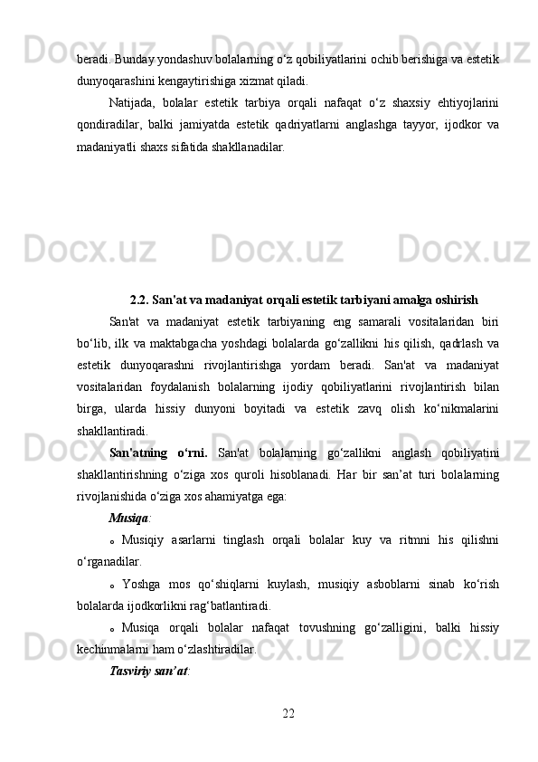 beradi. Bunday yondashuv bolalarning o‘z qobiliyatlarini ochib berishiga va estetik
dunyoqarashini kengaytirishiga xizmat qiladi.
Natijada,   bolalar   estetik   tarbiya   orqali   nafaqat   o‘z   shaxsiy   ehtiyojlarini
qondiradilar,   balki   jamiyatda   estetik   qadriyatlarni   anglashga   tayyor,   ijodkor   va
madaniyatli shaxs sifatida shakllanadilar.
2.2. San'at va madaniyat orqali estetik tarbiyani amalga oshirish
San'at   va   madaniyat   estetik   tarbiyaning   eng   samarali   vositalaridan   biri
bo‘lib,   ilk   va   maktabgacha   yoshdagi   bolalarda   go‘zallikni   his   qilish,   qadrlash   va
estetik   dunyoqarashni   rivojlantirishga   yordam   beradi.   San'at   va   madaniyat
vositalaridan   foydalanish   bolalarning   ijodiy   qobiliyatlarini   rivojlantirish   bilan
birga,   ularda   hissiy   dunyoni   boyitadi   va   estetik   zavq   olish   ko‘nikmalarini
shakllantiradi.
San'atning   o‘rni .   San'at   bolalarning   go‘zallikni   anglash   qobiliyatini
shakllantirishning   o‘ziga   xos   quroli   hisoblanadi.   Har   bir   san’at   turi   bolalarning
rivojlanishida o‘ziga xos ahamiyatga ega:
Musiqa :
o Musiqiy   asarlarni   tinglash   orqali   bolalar   kuy   va   ritmni   his   qilishni
o‘rganadilar.
o Yoshga   mos   qo‘shiqlarni   kuylash,   musiqiy   asboblarni   sinab   ko‘rish
bolalarda ijodkorlikni rag‘batlantiradi.
o Musiqa   orqali   bolalar   nafaqat   tovushning   go‘zalligini,   balki   hissiy
kechinmalarni ham o‘zlashtiradilar.
Tasviriy san’at :
22 