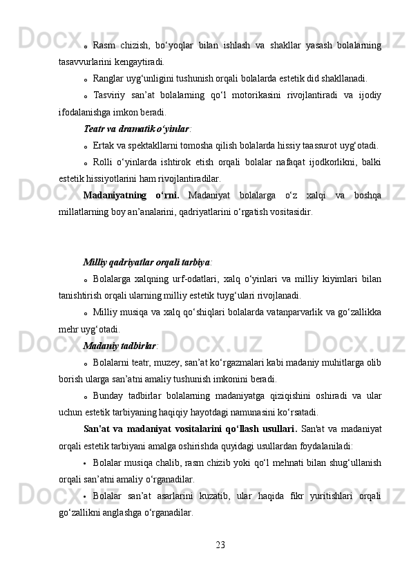 o Rasm   chizish,   bo‘yoqlar   bilan   ishlash   va   shakllar   yasash   bolalarning
tasavvurlarini kengaytiradi.
o Ranglar uyg‘unligini tushunish orqali bolalarda estetik did shakllanadi.
o Tasviriy   san’at   bolalarning   qo‘l   motorikasini   rivojlantiradi   va   ijodiy
ifodalanishga imkon beradi.
Teatr va dramatik o‘yinlar :
o Ertak va spektakllarni tomosha qilish bolalarda hissiy taassurot uyg‘otadi.
o Rolli   o‘yinlarda   ishtirok   etish   orqali   bolalar   nafaqat   ijodkorlikni,   balki
estetik hissiyotlarini ham rivojlantiradilar.
Madaniyatning   o‘rni .   Madaniyat   bolalarga   o‘z   xalqi   va   boshqa
millatlarning boy an’analarini, qadriyatlarini o‘rgatish vositasidir.
Milliy qadriyatlar orqali tarbiya :
o Bolalarga   xalqning   urf-odatlari,   xalq   o‘yinlari   va   milliy   kiyimlari   bilan
tanishtirish orqali ularning milliy estetik tuyg‘ulari rivojlanadi.
o Milliy musiqa va xalq qo‘shiqlari bolalarda vatanparvarlik va go‘zallikka
mehr uyg‘otadi.
Madaniy tadbirlar :
o Bolalarni teatr, muzey, san’at ko‘rgazmalari kabi madaniy muhitlarga olib
borish ularga san’atni amaliy tushunish imkonini beradi.
o Bunday   tadbirlar   bolalarning   madaniyatga   qiziqishini   oshiradi   va   ular
uchun estetik tarbiyaning haqiqiy hayotdagi namunasini ko‘rsatadi.
San'at   va   madaniyat   vositalarini   qo‘llash   usullari .   San'at   va   madaniyat
orqali estetik tarbiyani amalga oshirishda quyidagi usullardan foydalaniladi:
 Bolalar musiqa chalib, rasm chizib yoki qo‘l mehnati bilan shug‘ullanish
orqali san’atni amaliy o‘rganadilar.
 Bolalar   san’at   asarlarini   kuzatib,   ular   haqida   fikr   yuritishlari   orqali
go‘zallikni anglashga o‘rganadilar.
23 