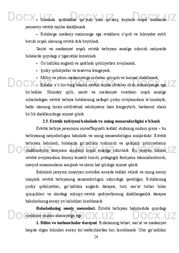  Guruhda   spektakllar   qo‘yish   yoki   qo‘shiq   kuylash   orqali   bolalarda
jamoaviy estetik tajriba shakllanadi.
 Bolalarga   madaniy   mazmunga   ega   ertaklarni   o‘qish   va   hikoyalar   aytib
berish orqali ularning estetik didi boyitiladi.
San'at   va   madaniyat   orqali   estetik   tarbiyani   amalga   oshirish   natijasida
bolalarda quyidagi o‘zgarishlar kuzatiladi:
 Go‘zallikni anglash va qadrlash qobiliyatlari rivojlanadi;
 Ijodiy qobiliyatlar va tasavvur kengayadi;
 Milliy va jahon madaniyatiga nisbatan qiziqish va hurmat shakllanadi;
 Bolalar o‘z his-tuyg‘ularini estetik tarzda ifodalay olish imkoniyatiga ega
bo‘ladilar.   Shunday   qilib,   san'at   va   madaniyat   vositalari   orqali   amalga
oshiriladigan   estetik   tarbiya   bolalarning   nafaqat   ijodiy   rivojlanishini   ta’minlaydi,
balki   ularning   hissiy-intellektual   salohiyatini   ham   kengaytirib,   barkamol   shaxs
bo‘lib shakllanishiga xizmat qiladi.
2.3. Estetik tarbiyani baholash va uning samaradorligini o‘lchash
Estetik tarbiya jarayonini muvaffaqiyatli tashkil etishning muhim qismi – bu
tarbiyaning   natijadorligini   baholash   va   uning   samaradorligini   aniqlashdir.   Estetik
tarbiyani   baholash,   bolalarda   go‘zallikni   tushunish   va   qadrlash   qobiliyatlarini
shakllantirish   darajasini   aniqlash   orqali   amalga   oshiriladi.   Bu   jarayon   bolalar
estetik rivojlanishini doimiy kuzatib borish, pedagogik faoliyatni takomillashtirish,
mavjud muammolarni aniqlash va ularni hal qilishga xizmat qiladi.
Baholash jarayoni muayyan metodlar asosida tashkil etiladi va uning asosiy
maqsadi   estetik   tarbiyaning   samaradorligini   oshirishga   qaratilgan.   Bolalarning
ijodiy   qobiliyatlari,   go‘zallikni   anglash   darajasi,   turli   san’at   turlari   bilan
qiziqishlari   va   ulardagi   axloqiy-estetik   qadriyatlarning   shakllanganlik   darajasi
baholashning asosiy yo‘nalishlari hisoblanadi.
Baholashning   asosiy   mezonlari.   Estetik   tarbiyani   baholashda   quyidagi
mezonlar muhim ahamiyatga ega:
1. Bilim va tushunchalar darajasi . Bolalarning tabiat, san’at va madaniyat
haqida   olgan   bilimlari   asosiy   ko‘rsatkichlardan   biri   hisoblanadi.   Ular   go‘zallikni
24