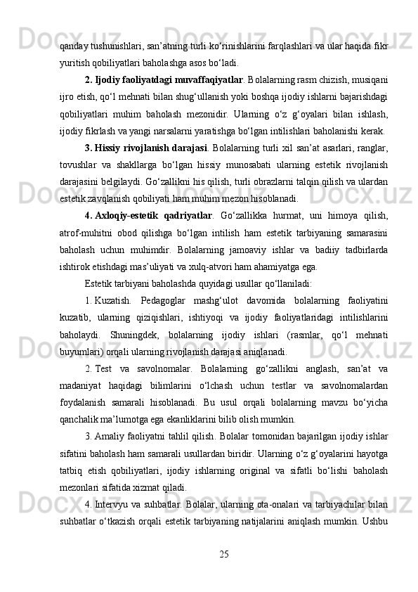 qanday tushunishlari, san’atning turli ko‘rinishlarini farqlashlari va ular haqida fikr
yuritish qobiliyatlari baholashga asos bo‘ladi.
2. Ijodiy faoliyatdagi muvaffaqiyatlar . Bolalarning rasm chizish, musiqani
ijro etish, qo‘l mehnati bilan shug‘ullanish yoki boshqa ijodiy ishlarni bajarishdagi
qobiliyatlari   muhim   baholash   mezonidir.   Ularning   o‘z   g‘oyalari   bilan   ishlash,
ijodiy fikrlash va yangi narsalarni yaratishga bo‘lgan intilishlari baholanishi kerak.
3. Hissiy rivojlanish darajasi . Bolalarning turli  xil san’at  asarlari, ranglar,
tovushlar   va   shakllarga   bo‘lgan   hissiy   munosabati   ularning   estetik   rivojlanish
darajasini belgilaydi. Go‘zallikni his qilish, turli obrazlarni talqin qilish va ulardan
estetik zavqlanish qobiliyati ham muhim mezon hisoblanadi.
4. Axloqiy-estetik   qadriyatlar .   Go‘zallikka   hurmat,   uni   himoya   qilish,
atrof-muhitni   obod   qilishga   bo‘lgan   intilish   ham   estetik   tarbiyaning   samarasini
baholash   uchun   muhimdir.   Bolalarning   jamoaviy   ishlar   va   badiiy   tadbirlarda
ishtirok etishdagi mas’uliyati va xulq-atvori ham ahamiyatga ega.
Estetik tarbiyani baholashda quyidagi usullar qo‘llaniladi:
1. Kuzatish.   Pedagoglar   mashg‘ulot   davomida   bolalarning   faoliyatini
kuzatib,   ularning   qiziqishlari,   ishtiyoqi   va   ijodiy   faoliyatlaridagi   intilishlarini
baholaydi.   Shuningdek,   bolalarning   ijodiy   ishlari   (rasmlar,   qo‘l   mehnati
buyumlari) orqali ularning rivojlanish darajasi aniqlanadi.
2. Test   va   savolnomalar .   Bolalarning   go‘zallikni   anglash,   san’at   va
madaniyat   haqidagi   bilimlarini   o‘lchash   uchun   testlar   va   savolnomalardan
foydalanish   samarali   hisoblanadi.   Bu   usul   orqali   bolalarning   mavzu   bo‘yicha
qanchalik ma’lumotga ega ekanliklarini bilib olish mumkin.
3. Amaliy faoliyatni tahlil qilish .   Bolalar tomonidan bajarilgan ijodiy ishlar
sifatini baholash ham samarali usullardan biridir. Ularning o‘z g‘oyalarini hayotga
tatbiq   etish   qobiliyatlari,   ijodiy   ishlarning   original   va   sifatli   bo‘lishi   baholash
mezonlari sifatida xizmat qiladi.
4. Intervyu va suhbatlar .   Bolalar, ularning ota-onalari va tarbiyachilar bilan
suhbatlar o‘tkazish orqali estetik tarbiyaning natijalarini aniqlash mumkin. Ushbu
25