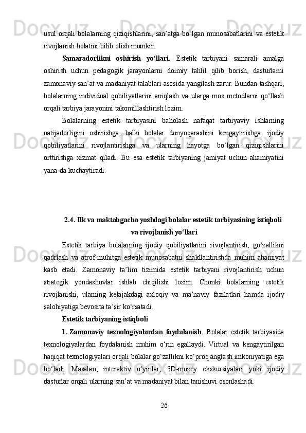 usul   orqali   bolalarning   qiziqishlarini,   san’atga   bo‘lgan   munosabatlarini   va   estetik
rivojlanish holatini bilib olish mumkin.
Samaradorlikni   oshirish   yo‘llari.   Estetik   tarbiyani   samarali   amalga
oshirish   uchun   pedagogik   jarayonlarni   doimiy   tahlil   qilib   borish,   dasturlarni
zamonaviy san’at va madaniyat talablari asosida yangilash zarur. Bundan tashqari,
bolalarning   individual   qobiliyatlarini   aniqlash   va   ularga   mos   metodlarni   qo‘llash
orqali tarbiya jarayonini takomillashtirish lozim.
Bolalarning   estetik   tarbiyasini   baholash   nafaqat   tarbiyaviy   ishlarning
natijadorligini   oshirishga,   balki   bolalar   dunyoqarashini   kengaytirishga,   ijodiy
qobiliyatlarini   rivojlantirishga   va   ularning   hayotga   bo‘lgan   qiziqishlarini
orttirishga   xizmat   qiladi.   Bu   esa   estetik   tarbiyaning   jamiyat   uchun   ahamiyatini
yana-da kuchaytiradi.
2.4. Ilk va maktabgacha yoshdagi bolalar estetik tarbiyasining istiqboli
va rivojlanish yo‘llari
Estetik   tarbiya   bolalarning   ijodiy   qobiliyatlarini   rivojlantirish,   go‘zallikni
qadrlash   va   atrof-muhitga   estetik   munosabatni   shakllantirishda   muhim   ahamiyat
kasb   etadi.   Zamonaviy   ta’lim   tizimida   estetik   tarbiyani   rivojlantirish   uchun
strategik   yondashuvlar   ishlab   chiqilishi   lozim.   Chunki   bolalarning   estetik
rivojlanishi,   ularning   kelajakdagi   axloqiy   va   ma’naviy   fazilatlari   hamda   ijodiy
salohiyatiga bevosita ta’sir ko‘rsatadi.
Estetik tarbiyaning istiqboli
1. Zamonaviy   texnologiyalardan   foydalanish .   Bolalar   estetik   tarbiyasida
texnologiyalardan   foydalanish   muhim   o‘rin   egallaydi.   Virtual   va   kengaytirilgan
haqiqat texnologiyalari orqali bolalar go‘zallikni ko‘proq anglash imkoniyatiga ega
bo‘ladi.   Masalan,   interaktiv   o‘yinlar,   3D-muzey   ekskursiyalari   yoki   ijodiy
dasturlar orqali ularning san’at va madaniyat bilan tanishuvi osonlashadi.
26 