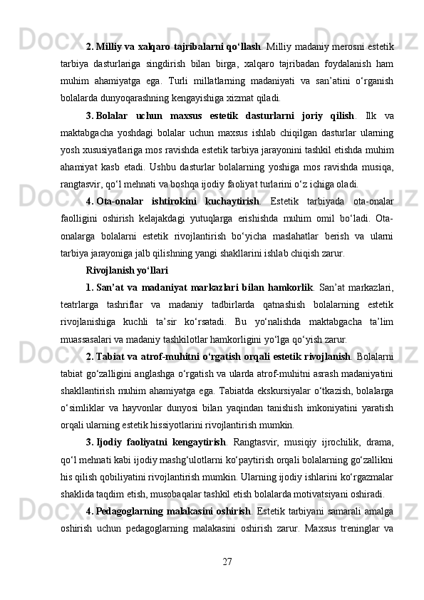 2. Milliy va xalqaro tajribalarni qo‘llash .   Milliy madaniy merosni estetik
tarbiya   dasturlariga   singdirish   bilan   birga,   xalqaro   tajribadan   foydalanish   ham
muhim   ahamiyatga   ega.   Turli   millatlarning   madaniyati   va   san’atini   o‘rganish
bolalarda dunyoqarashning kengayishiga xizmat qiladi.
3. Bolalar   uchun   maxsus   estetik   dasturlarni   joriy   qilish .   Ilk   va
maktabgacha   yoshdagi   bolalar   uchun   maxsus   ishlab   chiqilgan   dasturlar   ularning
yosh xususiyatlariga mos ravishda estetik tarbiya jarayonini tashkil etishda muhim
ahamiyat   kasb   etadi.   Ushbu   dasturlar   bolalarning   yoshiga   mos   ravishda   musiqa,
rangtasvir, qo‘l mehnati va boshqa ijodiy faoliyat turlarini o‘z ichiga oladi.
4. Ota-onalar   ishtirokini   kuchaytirish .   Estetik   tarbiyada   ota-onalar
faolligini   oshirish   kelajakdagi   yutuqlarga   erishishda   muhim   omil   bo‘ladi.   Ota-
onalarga   bolalarni   estetik   rivojlantirish   bo‘yicha   maslahatlar   berish   va   ularni
tarbiya jarayoniga jalb qilishning yangi shakllarini ishlab chiqish zarur.
Rivojlanish yo‘llari
1. San’at   va   madaniyat   markazlari   bilan   hamkorlik .   San’at   markazlari,
teatrlarga   tashriflar   va   madaniy   tadbirlarda   qatnashish   bolalarning   estetik
rivojlanishiga   kuchli   ta’sir   ko‘rsatadi.   Bu   yo‘nalishda   maktabgacha   ta’lim
muassasalari va madaniy tashkilotlar hamkorligini yo‘lga qo‘yish zarur.
2. Tabiat  va atrof-muhitni  o‘rgatish  orqali  estetik rivojlanish .   Bolalarni
tabiat go‘zalligini anglashga o‘rgatish va ularda atrof-muhitni asrash madaniyatini
shakllantirish  muhim  ahamiyatga  ega.  Tabiatda  ekskursiyalar  o‘tkazish,  bolalarga
o‘simliklar   va   hayvonlar   dunyosi   bilan   yaqindan   tanishish   imkoniyatini   yaratish
orqali ularning estetik hissiyotlarini rivojlantirish mumkin.
3. Ijodiy   faoliyatni   kengaytirish .   Rangtasvir,   musiqiy   ijrochilik,   drama,
qo‘l mehnati kabi ijodiy mashg‘ulotlarni ko‘paytirish orqali bolalarning go‘zallikni
his qilish qobiliyatini rivojlantirish mumkin. Ularning ijodiy ishlarini ko‘rgazmalar
shaklida taqdim etish, musobaqalar tashkil etish bolalarda motivatsiyani oshiradi.
4. Pedagoglarning   malakasini   oshirish .   Estetik   tarbiyani   samarali   amalga
oshirish   uchun   pedagoglarning   malakasini   oshirish   zarur.   Maxsus   treninglar   va
27 