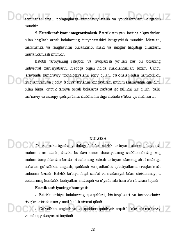 seminarlar   orqali   pedagoglarga   zamonaviy   uslub   va   yondashuvlarni   o‘rgatish
mumkin.
5. Estetik tarbiyani integratsiyalash . Estetik tarbiyani boshqa o‘quv fanlari
bilan   bog‘lash   orqali   bolalarning   dunyoqarashini   kengaytirish   mumkin.   Masalan,
matematika   va   rangtasvirni   birlashtirib,   shakl   va   ranglar   haqidagi   bilimlarni
mustahkamlash mumkin.
Estetik   tarbiyaning   istiqboli   va   rivojlanish   yo‘llari   har   bir   bolaning
individual   xususiyatlarini   hisobga   olgan   holda   shakllantirilishi   lozim.   Ushbu
jarayonda   zamonaviy   texnologiyalarni   joriy   qilish,   ota-onalar   bilan   hamkorlikni
rivojlantirish va ijodiy faoliyat turlarini kengaytirish muhim ahamiyatga ega. Shu
bilan   birga,   estetik   tarbiya   orqali   bolalarda   nafaqat   go‘zallikni   his   qilish,   balki
ma’naviy va axloqiy qadriyatlarni shakllantirishga alohida e’tibor qaratish zarur.
XULOSA
Ilk   va   maktabgacha   yoshdagi   bolalar   estetik   tarbiyasi   ularning   hayotida
muhim   o‘rin   tutadi,   chunki   bu   davr   inson   shaxsiyatining   shakllanishidagi   eng
muhim   bosqichlardan   biridir.   Bolalarning   estetik   tarbiyasi   ularning   atrof-muhitga
nisbatan   go‘zallikni   anglash,   qadrlash   va   ijodkorlik   qobiliyatlarini   rivojlantirish
imkonini   beradi.   Estetik   tarbiya   faqat   san’at   va   madaniyat   bilan   cheklanmay,   u
bolalarning kundalik faoliyatlari, muloqoti va o‘yinlarida ham o‘z ifodasini topadi.
Estetik tarbiyaning ahamiyati :
 Estetik   tarbiya   bolalarning   qiziqishlari,   his-tuyg‘ulari   va   tasavvurlarini
rivojlantirishda asosiy omil bo‘lib xizmat qiladi.
 Go‘zallikni anglash va uni qadrlash qobiliyati orqali bolalar o‘z ma’naviy
va axloqiy dunyosini boyitadi.
28 