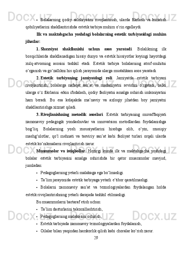  Bolalarning   ijodiy   salohiyatini   rivojlantirish,   ularda   fikrlash   va   kuzatish
qobiliyatlarini shakllantirishda estetik tarbiya muhim o‘rin egallaydi.
Ilk   va   maktabgacha   yoshdagi   bolalarning   estetik   tarbiyasidagi   muhim
jihatlar:
1. Shaxsiyat   shakllanishi   uchun   asos   yaratadi .   Bolalikning   ilk
bosqichlarida shakllanadigan hissiy dunyo va estetik hissiyotlar keyingi hayotdagi
xulq-atvorning   asosini   tashkil   etadi.   Estetik   tarbiya   bolalarning   atrof-muhitni
o‘rganish va go‘zallikni his qilish jarayonida ularga mustahkam asos yaratadi.
2. Estetik   tarbiyaning   jamiyatdagi   roli .   Jamiyatda   estetik   tarbiyani
rivojlantirish,   bolalarga   nafaqat   san’at   va   madaniyatni   sevishni   o‘rgatadi,   balki
ularga o‘z fikrlarini erkin ifodalash, ijodiy faoliyatni amalga oshirish imkoniyatini
ham   beradi.   Bu   esa   kelajakda   ma’naviy   va   axloqiy   jihatdan   boy   jamiyatni
shakllantirishga xizmat qiladi.
3. Rivojlanishning   metodik   asoslari .   Estetik   tarbiyaning   muvaffaqiyati
zamonaviy   pedagogik   yondashuvlar   va   innovatsion   metodlardan   foydalanishga
bog‘liq.   Bolalarning   yosh   xususiyatlarini   hisobga   olib,   o‘yin,   musiqiy
mashg‘ulotlar,   qo‘l   mehnati   va   tasviriy   san’at   kabi   faoliyat   turlari   orqali   ularda
estetik ko‘nikmalarni rivojlantirish zarur.
Muammolar   va   istiqbollar.   Hozirgi   kunda   ilk   va   maktabgacha   yoshdagi
bolalar   estetik   tarbiyasini   amalga   oshirishda   bir   qator   muammolar   mavjud,
jumladan:
 Pedagoglarning yetarli malakaga ega bo‘lmasligi.
 Ta’lim jarayonida estetik tarbiyaga yetarli e’tibor qaratilmasligi.
 Bolalarni   zamonaviy   san’at   va   texnologiyalardan   foydalangan   holda
estetik rivojlantirishning yetarli darajada tashkil etilmasligi.
Bu muammolarni bartaraf etish uchun:
 Ta’lim dasturlarini takomillashtirish ,
 Pedagoglarning malakasini oshirish ,
 Estetik tarbiyada zamonaviy texnologiyalardan foydalanish ,
 Oilalar bilan yaqindan hamkorlik qilish  kabi choralar ko‘rish zarur.
29 